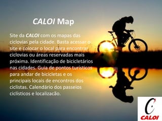 CALOI  Map Site da  CALOI  com os mapas das ciclovias pela cidade. Basta acessar o site e colocar o local para encontrar ciclovias ou áreas reservadas mais próxima. Identificação de bicicletários nas cidades. Guia de pontos turísticos para andar de bicicletas e os principais locais de encontros dos ciclistas. Calendário dos passeios ciclísticos e localizacão.  