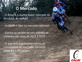 O Mercado O Brasil é o quinto maior mercado de bicicletas do mundo A  CALOI  é líder no mercado nacional Estima-se vendas de seis milhões de unidades nos anos de 2011 e 2012 - O país tem expressivos índices de crescimento do mercado, variando entre 3% à 6% ao ano. 