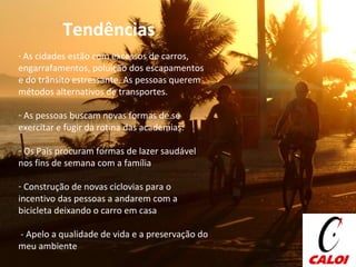 Tendências  As cidades estão com excessos de carros, engarrafamentos, poluição dos escapamentos e do trânsito estressante. As pessoas querem métodos alternativos de transportes. As pessoas buscam novas formas de se exercitar e fugir da rotina das academias.  Os Pais procuram formas de lazer saudável nos fins de semana com a família Construção de novas ciclovias para o incentivo das pessoas a andarem com a bicicleta deixando o carro em casa - Apelo a qualidade de vida e a preservação do meu ambiente 