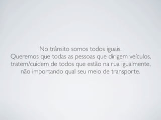 No trânsito somos todos iguais.
Queremos que todas as pessoas que dirigem veículos,
tratem/cuidem de todos que estão na rua igualmente,
    não importando qual seu meio de transporte.
 