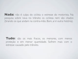 Nada: não é culpa do ciclista o estresse do motorista. Na
pesquisa sobre raiva no trânsito os ciclistas nem são citados
(tirando os que andam na contra-mão. Bom, aí é outra história).




 Tudo: são os mais fracos, os menores, com menos
 proteção e em menor quantidade. Sofrem mais com o
 estresse causado pelo trânsito.
 
