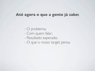 Até agora o que a gente já sabe:


    - O problema;
    - Com quem falar;
    - Resultado esperado;
    - O que o nosso target pensa.
 