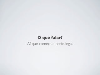 O que falar?
Aí que começa a parte legal.
 