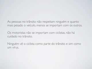 As pessoas no trânsito não respeitam ninguém e quanto
mais pesado o veículo, menos se importam com os outros.

Os motoristas não se importam com ciclistas, não há
cuidado no trânsito.

Ninguém vê o ciclista como parte do trânsito e sim como
um vírus.
 