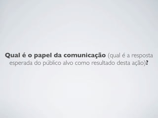 Qual é o papel da comunicação (qual é a resposta
 esperada do público alvo como resultado desta ação)?
 