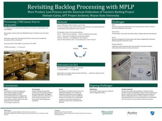 Revisiting	
  Backlog	
  Processing	
  with	
  MPLP	
  
More	
  Product,	
  Less	
  Process	
  and	
  the	
  American	
  Federation	
  of	
  Teachers	
  Backlog	
  Project	
  
Stefanie	
  Caloia,	
  AFT	
  Project	
  Archivist,	
  Wayne	
  State	
  University	
  
Reﬂect	
  
Adapt	
  
Process	
  
Processing	
  1700	
  Linear	
  Feet	
  in	
  	
  
18	
  months	
  
Methods	
  
Outcomes	
  (so	
  far)	
  
Space	
  
Weeding	
  was	
  not	
  done	
  at	
  single	
  page	
  
level.	
  Large	
  groupings	
  of	
  duplicate	
  
material,	
  government	
  and	
  other	
  
unannotated	
  publications,	
  large	
  groups	
  
of	
  newspaper	
  clippings,	
  and	
  binder	
  clips	
  
were	
  removed.	
  Folders	
  shifted	
  and	
  boxes	
  
condensed	
  where	
  possible.	
  
91	
  LF	
  of	
  space	
  saved	
  so	
  far.	
  
Reference:	
  
Greene,	
  Mark	
  A.	
  and	
  Dennis	
  Meissner.	
  “More	
  Product,	
  Less	
  Process:	
  	
  
Revamping	
  Traditional	
  Archival	
  Processing”	
  American	
  Archivist,	
  vol.	
  68	
  	
  (	
  Fall/Winter	
  2005):	
  
208-­‐263.	
  
Contact:	
  
Stefanie	
  Caloia,	
  AFT	
  Project	
  Archivist	
  
Walter	
  P.	
  Reuther	
  Library	
  of	
  Labor	
  and	
  Urban	
  Affairs,	
  Wayne	
  State	
  University	
  
SCaloia@wayne.edu	
   !
Challenges	
  
Sensitive	
  material	
  	
  
Having	
  a	
  thorough	
  understanding	
  of	
  a	
  collection	
  allows	
  
sensitive	
  items	
  to	
  be	
  identi]ied.	
  Project	
  archivists	
  need	
  time	
  to	
  
get	
  up	
  to	
  speed	
  on	
  this	
  but	
  talking	
  with	
  senior	
  members	
  of	
  
staff	
  or	
  reading	
  literature	
  on	
  similar	
  collections	
  can	
  help.	
  
Skimming	
  documents	
  to	
  locate	
  information	
  can	
  work	
  quickly	
  
once	
  the	
  archivist	
  is	
  more	
  familiar	
  with	
  the	
  documents.	
  
Conclusions	
   Ongoing	
  Challenges	
  
Access	
  
Description	
  was	
  added	
  to	
  make	
  up	
  for	
  less-­‐
detailed	
  arrangement.	
  For	
  example,	
  an	
  
explanation	
  of	
  why	
  items	
  are	
  arranged	
  a	
  
certain	
  way	
  that	
  may	
  not	
  be	
  immediately	
  
obvious	
  to	
  researchers	
  but	
  can	
  help	
  them	
  
navigate	
  records.	
  More	
  description	
  on	
  
scope	
  and	
  content,	
  less	
  in	
  administrative	
  
histories.	
  
	
  
Preservation	
  
Quickly	
  ]lipping	
  through	
  folder	
  
contents	
  can	
  reveal	
  major	
  problems	
  
that	
  need	
  addressing.	
  The	
  biggest	
  
problems	
  with	
  these	
  collections	
  are	
  
acidic	
  and	
  thermal	
  paper.	
  Some	
  
preservation	
  photocopying	
  was	
  
completed.	
  
Refoldering	
  
Some	
  folders	
  always	
  need	
  to	
  be	
  replaced,	
  
such	
  as	
  hanging	
  ]ile	
  folders.	
  
	
  
Processed	
  8	
  Collections/980	
  LF	
  in	
  12	
  months	
  
12	
  months/980	
  LF	
  =	
  ~	
  2.15	
  hours/LF	
  
	
  
Researchers	
  are	
  already	
  using	
  processed	
  collections	
  –	
  	
  sometimes	
  asking	
  for	
  them	
  
before	
  they	
  are	
  complete.	
  
	
  
Space	
  
Pressure	
  to	
  downsize	
  collections	
  for	
  ever-­‐present	
  space	
  concerns	
  requires	
  
time	
  consuming	
  item-­‐level	
  review	
  
	
  
Preservation	
  
Thermal	
  paper,	
  news	
  print,	
  and	
  other	
  acidic	
  or	
  fragile	
  material	
  need	
  attention	
  
	
  
Access	
  
Minimal	
  arrangement	
  and	
  description	
  may	
  make	
  navigating	
  the	
  collections	
  
dif]icult	
  and	
  limit	
  researcher	
  access	
  
	
  
Sensitive	
  Material	
  
Collections	
  contain	
  grievance	
  ]iles,	
  personnel	
  ]iles,	
  and	
  other	
  sensitive	
  
information	
  that	
  requires	
  review	
  and	
  removal	
  
	
  
Greene	
  &	
  Meissner’s	
  More	
  Product,	
  Less	
  Process	
  	
  
Process	
  according	
  to	
  needs	
  of	
  the	
  collection,	
  and	
  determine	
  “the	
  Golden	
  Minimum”	
  
Average	
  linear	
  foot	
  should	
  take	
  4	
  hours	
  to	
  process	
  
	
  
The	
  Reuther	
  Library’s	
  Processing	
  Guidelines	
  
Level	
  I	
  –	
  Folder-­‐level	
  arrangement	
  –	
  closest	
  to	
  traditional	
  processing	
  
Level	
  II	
  –	
  Series-­‐level	
  arrangement,	
  minimal	
  description	
  
Level	
  III	
  –	
  Box	
  level	
  –	
  no	
  arrangement,	
  just	
  inventory	
  
Levels	
  II	
  &	
  III	
  expected	
  to	
  take	
  1-­‐2	
  hours/linear	
  foot;	
  Level	
  I:	
  4hrs/LF	
  
15	
  Collections	
  from	
  the	
  American	
  Federation	
  of	
  Teachers	
  national	
  of]ice	
  and	
  
local	
  af]iliates	
  
	
  
Processing	
  at	
  various	
  levels	
  (see	
  Methods)	
  based	
  on	
  collection	
  and	
  researcher	
  
needs	
  
	
  
Collections	
  range	
  from	
  well	
  organized	
  with	
  box	
  inventories	
  to	
  unfoldered	
  
documents	
  with	
  no	
  inventories	
  
	
  
Accessions	
  from	
  1970s-­‐2000s;	
  records	
  from	
  1916-­‐2005	
  
	
  
1700LF/18	
  months	
  =	
  ~1.7	
  hours/LF	
  
	
  
Project	
  runs	
  August	
  2014-­‐February	
  2016	
  
 