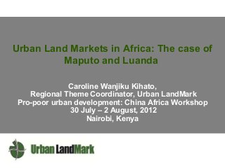 Urban Land Markets in Africa: The case of
Maputo and Luanda
Caroline Wanjiku Kihato,
Regional Theme Coordinator, Urban LandMark
Pro-poor urban development: China Africa Workshop
30 July – 2 August, 2012
Nairobi, Kenya

 