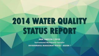 2014 WATER QUALITY
STATUS REPORT
ENGR. CINDYLYN C. PEPITO
Environmental Management Specialist
ENVIRONMENTAL MANAGEMENT BUREAU – REGION 7
 