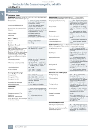 Kontinuierliche Gasanalysengeräte, extraktiv
CALOMAT 6
19"-Einschub
1/172 Siemens PA 01 · 2014
1 ■Technische Daten
Allgemeines (angelehnt an DIN EN 61207 / IEC 1207. Alle Daten bezo-
gen auf das binäre Gemisch H2 in N2)
Messbereiche 4, intern und extern umschaltbar;
auch autom. Messbereichsum-
schaltung ist möglich
Größtmögliche Messspanne 100 Vol.% H2 (kleinste Mess-
spanne siehe „Funktion“)
Messbereiche mit unterdrücktem
Nullpunkt
Innerhalb 0 ... 100 Vol.% ist jeder
Nullpunkt realisierbar, kleinstmög-
liche Messspanne: 5 % H2
Gebrauchslage Frontwand senkrecht
Konformität CE-Kennzeichen nach
EN 61326/A1 und EN 61010/1
Aufbau, Gehäuse
Schutzart IP20 gemäß EN 60529
Gewicht Ca. 10 kg
Elektrische Merkmale
EMV-Störfestigkeit
(Elektromagnetische Verträglichkeit)
(Alle Signalleitungen müssen
geschirmt ausgeführt werden. In
Bereichen mit starken elektromagne-
tischen Störungen können Mess-
wertabweichungen von bis zu 4 %
des kleinsten Messbereichs auftre-
ten)
Gemäß Standardanforderungen
der NAMUR NE21 (08/98)
Elektrische Sicherheit Gemäß EN 61010-1; Überspan-
nungskategorie II
Hilfsenergie (siehe Typschild) AC 100 V -10 % ... 120 V +10 %,
47 ... 63 Hz oder AC 200 V -10 %
... 240 V +10 %, 47 ... 63 Hz
Leistungsaufnahme Ca. 20 VA
Sicherungswerte 100 ... 120 V: 1,0T/250
200 ... 240 V: 0,63T/250
Gaseingangsbedingungen
Messgasdruck 800 ... 1 100 hPa (absolut)
Messgasdurchfluss 30 ... 90 l/h (0,5 ... 1,5 l/min)
Messgastemperatur Min. 0 ... max. 50 ºC, jedoch ober-
halb des Taupunkts
Temperatur der Messzelle Ca. 60 ºC
Messgasfeuchtigkeit < 90 % relative Feuchtigkeit
Zeitverhalten
Anwärmzeit < 30 min (die technische Spezifi-
kation wird nach 2 Stunden einge-
halten)
Anzeigeverzögerung (T90) < 5 s
Dämpfung
(elektrische Zeitkonstante)
0 ... 100 s, parametrierbar
Totzeit (Ausspülzeit des Gasweges
im Gerät bei 1 l/min)
Ca. 0,5 s
Messverhalten (bezogen auf Messgasdruck 1 013 hPa absolut,
0,5 l/min Messgasdurchfluss und 25 °C Umgebungstemperatur)
Ausgangssignalschwankung <  0,75 % des kleinstmöglichen
Messbereichs laut Typschild bei
elektronischer Dämpfungskons-
tante von 1 s ( = 0,25 %)
Nullpunktdrift <  1 %/Woche von der kleinst-
möglichen Messspanne laut Typ-
schild
Messwertdrift <  1 %/Woche von der kleinst-
möglichen Messspanne laut Typ-
schild
Wiederholpräzision < 1 % des aktuellen Messbe-
reichs
Nachweisgrenze 1 % des aktuellen Messbereichs
Linearitätsabweichung <  1 % des aktuellen Messbe-
reichs
Einflussgrößen (bezogen auf Messgasdruck 1 013 hPa absolut,
0,5 l/min Messgasdurchfluss und 25 °C Umgebungstemperatur)
Umgebungstemperatur < 1 %/10 K bezogen auf die
kleinstmögliche Messspanne laut
Typschild
Begleitgase Nullpunktabweichung (Quergas-
einfluss siehe Absatz „Querein-
flüsse“)
Messgasdurchfluss < 0,2 % der kleinstmöglichen
Messspanne laut Typschild bei
einer Durchflussänderung von
0,1 l/min innerhalb des zulässigen
Durchflussbereiches
Messgasdruck < 1 % des aktuellen Messbe-
reichs bei einer Druckänderung
von 100 hPa
Hilfsenergie < 0,1 % des aktuellen Messbe-
reichs bei Nennspannung  10 %
Elektrische Ein- und Ausgänge
Analogausgang 0/2/4 ... 20 mA, potenzialfrei;
Bürde max. 750 
Relaisausgänge 6, mit Wechselkontakten, frei
parametrierbar, z. B. für Messbe-
reichskennung; Belastbarkeit:
AC/DC 24 V/1 A, potenzialfrei
Analogeingänge 2, ausgelegt auf 0/2/4 ... 20 mA
für externe Druckaufnehmer und
Quergaskorrektur
Binäreingänge 6, ausgelegt auf 24 V, potenzial-
frei, frei parametrierbar, z. B. für
Messbereichsumschaltung
Serielle Schnittstelle RS 485
Optionen AUTOCAL-Funktion mit je 8
zusätzlichen Binäreingängen und
Relaisausgängen, auch mit
PROFIBUS PA oder
PROFIBUS DP
Klimatische Bedingungen
Zul. Umgebungstemperatur -30 … +70 °C bei Lagerung und
Transport, 5 … 45 °C im Betrieb
Zulässige Feuchtigkeit (keine Tau-
punktunterschreitung)
< 90 % relative Feuchtigkeit im
Jahresmittel, bei Lagerung und
Transport
© Siemens AG 2013
 