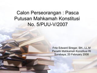 Calon Perseorangan : Pasca Putusan Mahkamah Konstitusi  No. 5/PUU-V/2007 Fritz Edward Siregar, SH., LL.M Peneliti Mahkamah Konstitusi RI Surabaya, 20 February 2008 