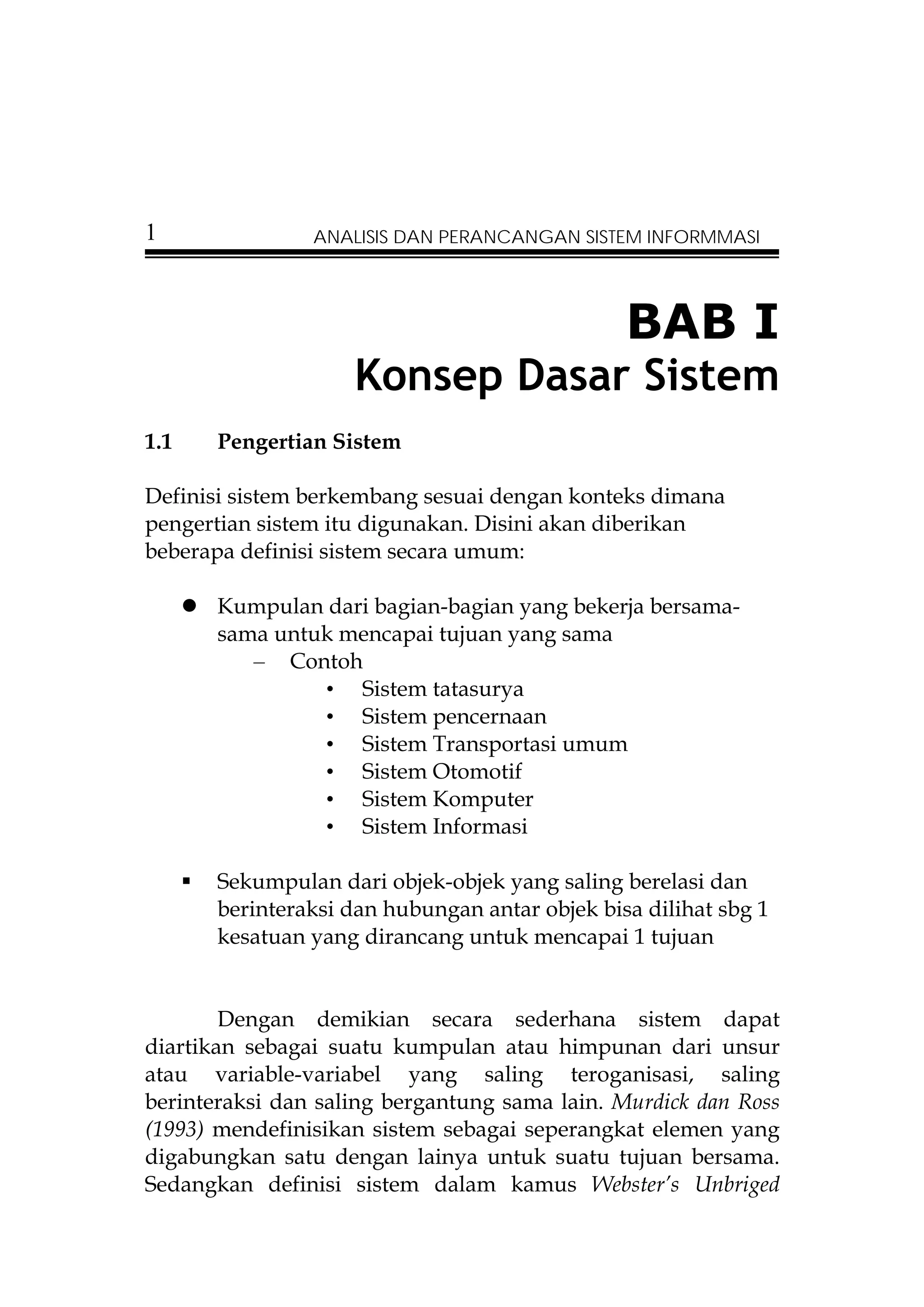 1               ANALISIS DAN PERANCANGAN SISTEM INFORMMASI




                                                BAB I
                    Konsep Dasar Sistem
1.1    Pengertian Sistem

Definisi sistem berkembang sesuai dengan konteks dimana
pengertian sistem itu digunakan. Disini akan diberikan
beberapa definisi sistem secara umum:

       Kumpulan dari bagian-bagian yang bekerja bersama-
       sama untuk mencapai tujuan yang sama
          – Contoh
                • Sistem tatasurya
                • Sistem pencernaan
                • Sistem Transportasi umum
                • Sistem Otomotif
                • Sistem Komputer
                • Sistem Informasi

       Sekumpulan dari objek-objek yang saling berelasi dan
       berinteraksi dan hubungan antar objek bisa dilihat sbg 1
       kesatuan yang dirancang untuk mencapai 1 tujuan


        Dengan demikian secara sederhana sistem dapat
diartikan sebagai suatu kumpulan atau himpunan dari unsur
atau variable-variabel yang saling teroganisasi, saling
berinteraksi dan saling bergantung sama lain. Murdick dan Ross
(1993) mendefinisikan sistem sebagai seperangkat elemen yang
digabungkan satu dengan lainya untuk suatu tujuan bersama.
Sedangkan definisi sistem dalam kamus Webster’s Unbriged
 