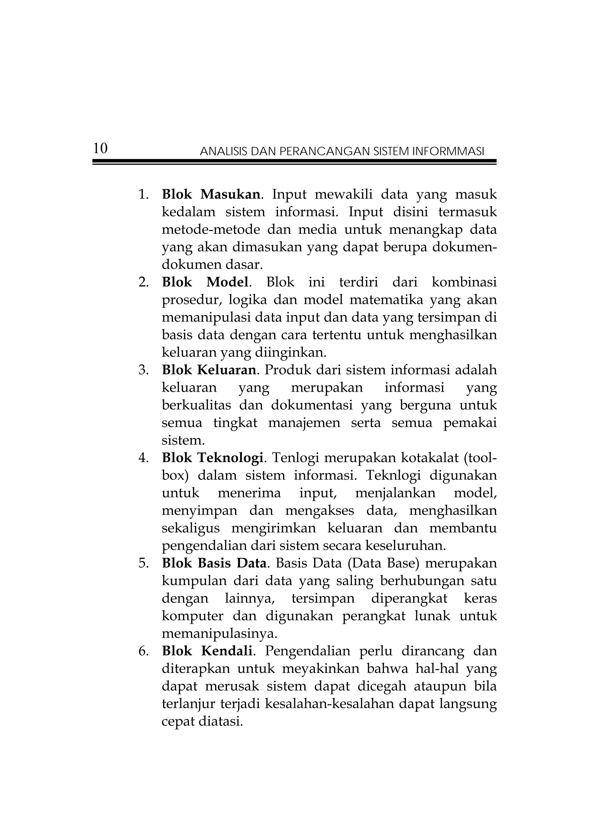 10            ANALISIS DAN PERANCANGAN SISTEM INFORMMASI


     1. Blok Masukan. Input mewakili data yang masuk
        kedalam sistem informasi. Input disini termasuk
        metode-metode dan media untuk menangkap data
        yang akan dimasukan yang dapat berupa dokumen-
        dokumen dasar.
     2. Blok Model. Blok ini terdiri dari kombinasi
        prosedur, logika dan model matematika yang akan
        memanipulasi data input dan data yang tersimpan di
        basis data dengan cara tertentu untuk menghasilkan
        keluaran yang diinginkan.
     3. Blok Keluaran. Produk dari sistem informasi adalah
        keluaran     yang     merupakan     informasi   yang
        berkualitas dan dokumentasi yang berguna untuk
        semua tingkat manajemen serta semua pemakai
        sistem.
     4. Blok Teknologi. Tenlogi merupakan kotakalat (tool-
        box) dalam sistem informasi. Teknlogi digunakan
        untuk menerima input, menjalankan model,
        menyimpan dan mengakses data, menghasilkan
        sekaligus mengirimkan keluaran dan membantu
        pengendalian dari sistem secara keseluruhan.
     5. Blok Basis Data. Basis Data (Data Base) merupakan
        kumpulan dari data yang saling berhubungan satu
        dengan lainnya, tersimpan diperangkat keras
        komputer dan digunakan perangkat lunak untuk
        memanipulasinya.
     6. Blok Kendali. Pengendalian perlu dirancang dan
        diterapkan untuk meyakinkan bahwa hal-hal yang
        dapat merusak sistem dapat dicegah ataupun bila
        terlanjur terjadi kesalahan-kesalahan dapat langsung
        cepat diatasi.
 
