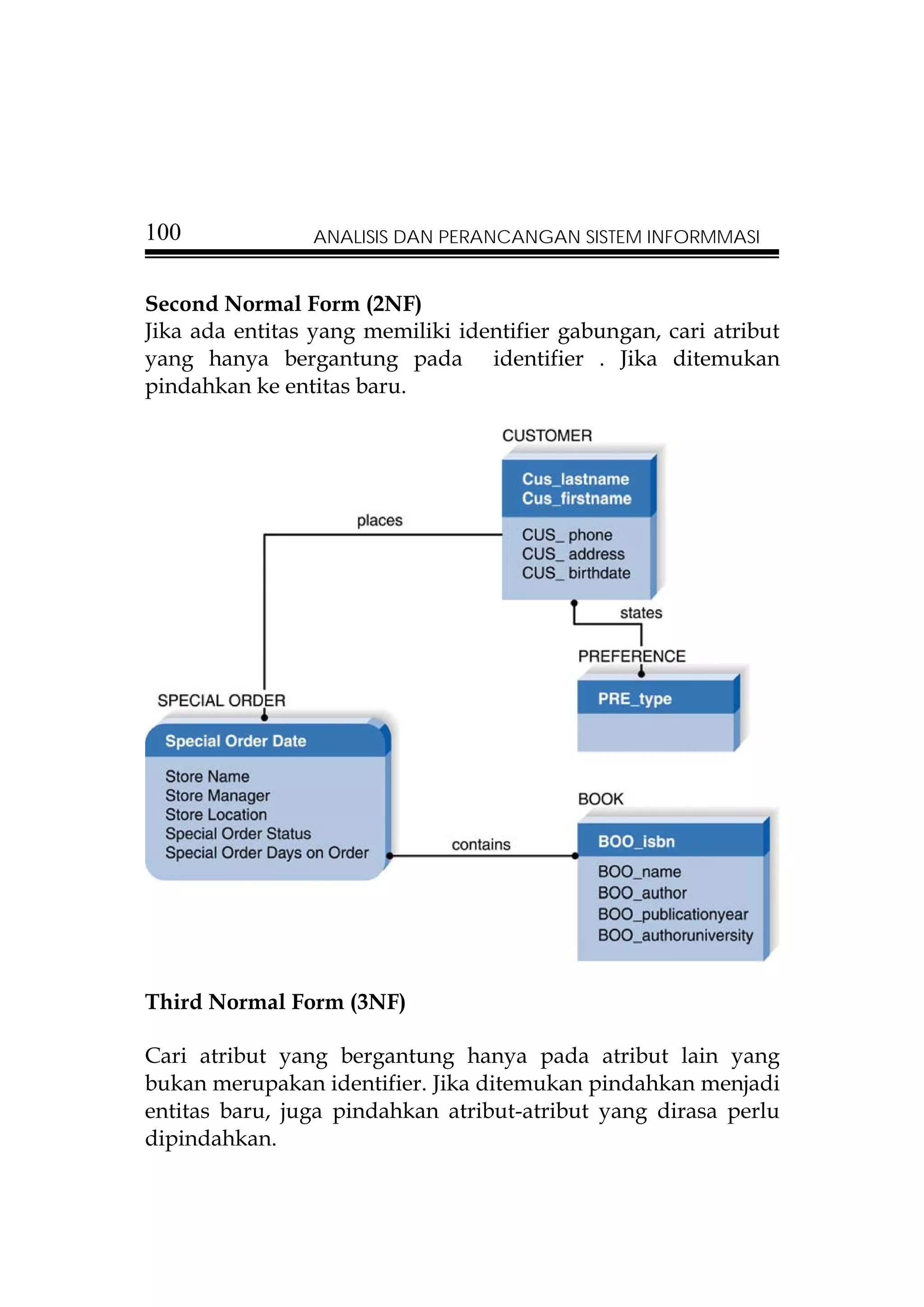 100             ANALISIS DAN PERANCANGAN SISTEM INFORMMASI


Second Normal Form (2NF)
Jika ada entitas yang memiliki identifier gabungan, cari atribut
yang hanya bergantung pada identifier . Jika ditemukan
pindahkan ke entitas baru.




Third Normal Form (3NF)

Cari atribut yang bergantung hanya pada atribut lain yang
bukan merupakan identifier. Jika ditemukan pindahkan menjadi
entitas baru, juga pindahkan atribut-atribut yang dirasa perlu
dipindahkan.
 