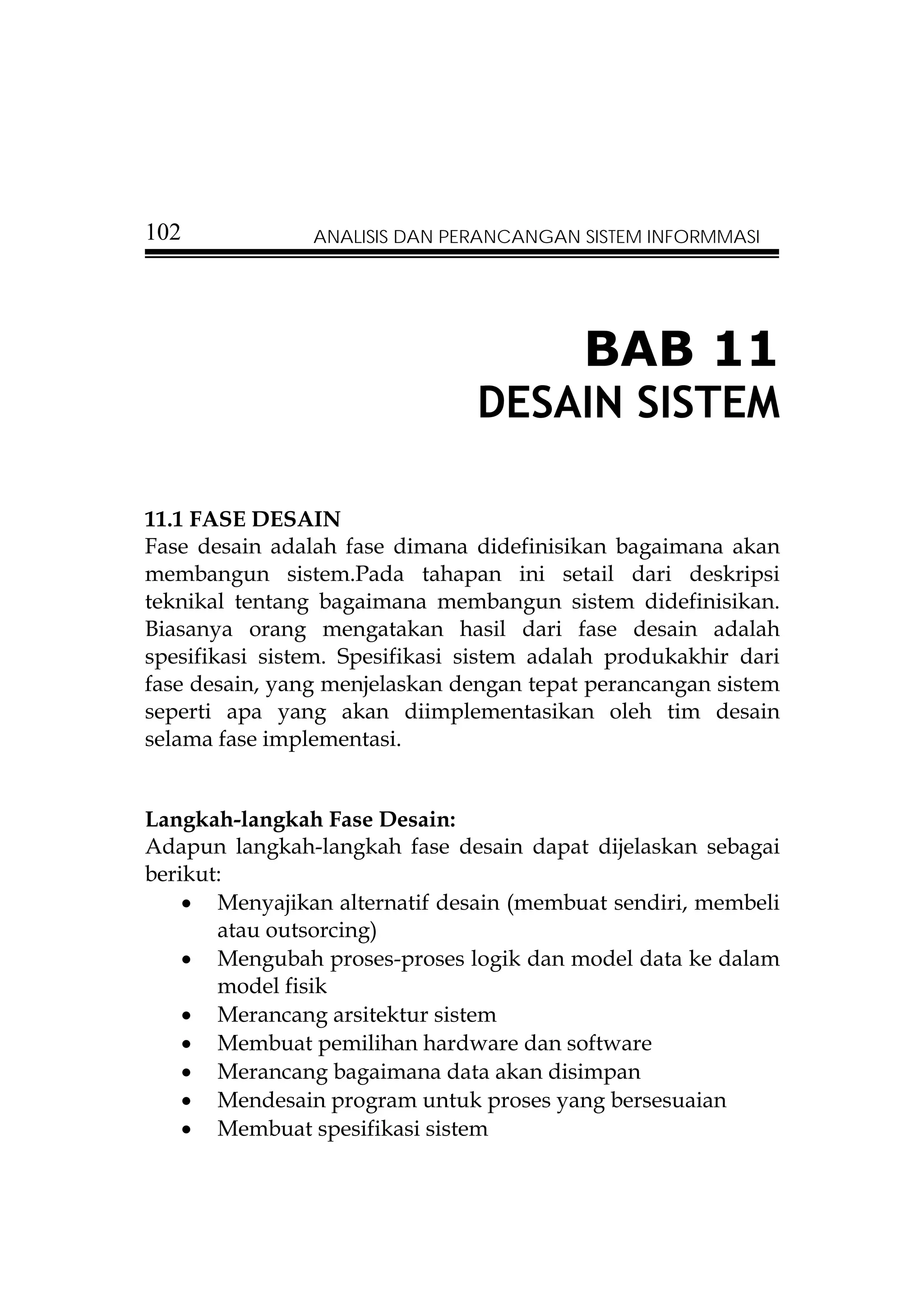 102             ANALISIS DAN PERANCANGAN SISTEM INFORMMASI




                                          BAB 11
                                DESAIN SISTEM

11.1 FASE DESAIN
Fase desain adalah fase dimana didefinisikan bagaimana akan
membangun sistem.Pada tahapan ini setail dari deskripsi
teknikal tentang bagaimana membangun sistem didefinisikan.
Biasanya orang mengatakan hasil dari fase desain adalah
spesifikasi sistem. Spesifikasi sistem adalah produkakhir dari
fase desain, yang menjelaskan dengan tepat perancangan sistem
seperti apa yang akan diimplementasikan oleh tim desain
selama fase implementasi.


Langkah-langkah Fase Desain:
Adapun langkah-langkah fase desain dapat dijelaskan sebagai
berikut:
    • Menyajikan alternatif desain (membuat sendiri, membeli
       atau outsorcing)
    • Mengubah proses-proses logik dan model data ke dalam
       model fisik
    • Merancang arsitektur sistem
    • Membuat pemilihan hardware dan software
    • Merancang bagaimana data akan disimpan
    • Mendesain program untuk proses yang bersesuaian
    • Membuat spesifikasi sistem
 