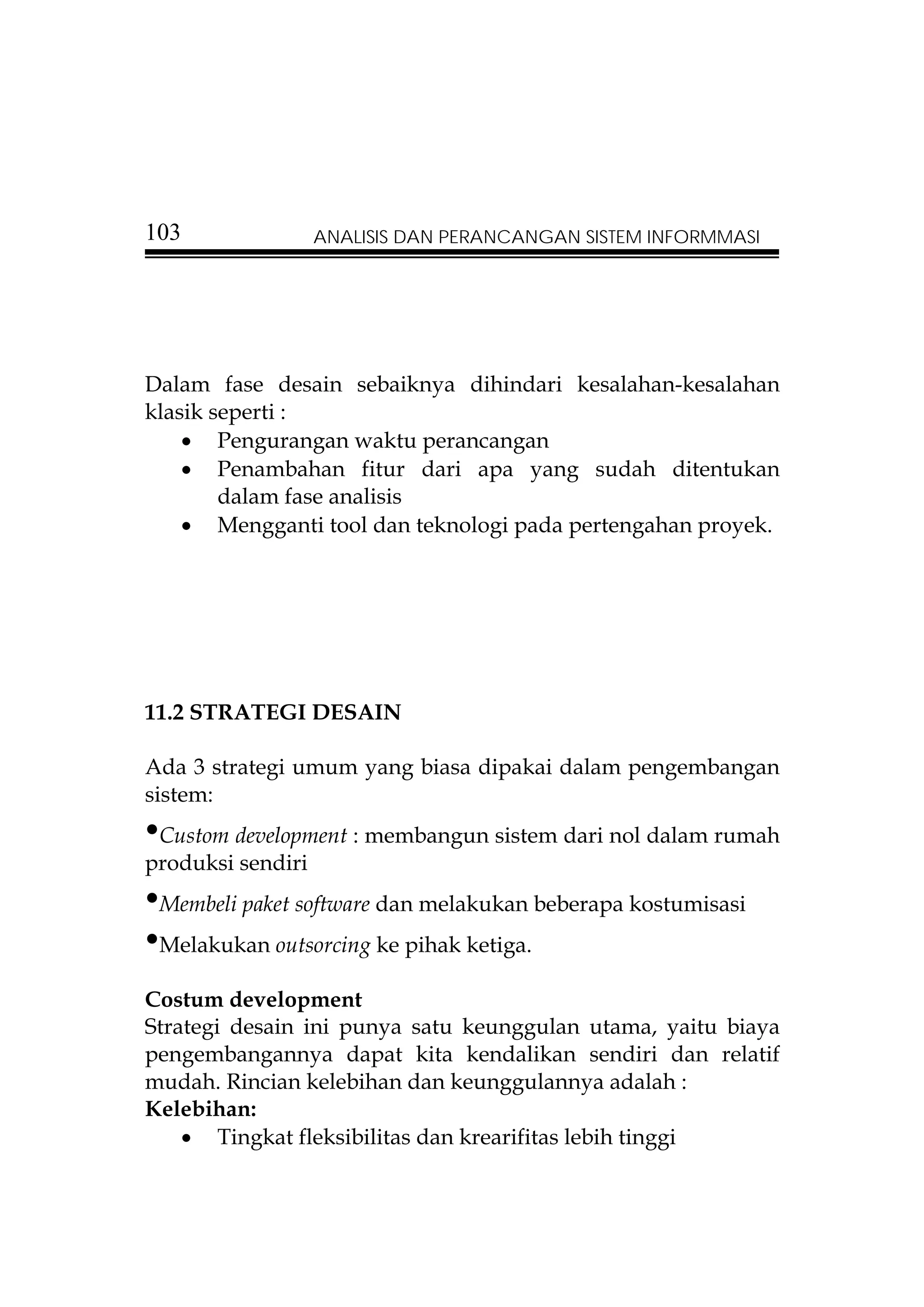 103                ANALISIS DAN PERANCANGAN SISTEM INFORMMASI




Dalam fase desain sebaiknya dihindari kesalahan-kesalahan
klasik seperti :
    • Pengurangan waktu perancangan
    • Penambahan fitur dari apa yang sudah ditentukan
        dalam fase analisis
    • Mengganti tool dan teknologi pada pertengahan proyek.




11.2 STRATEGI DESAIN

Ada 3 strategi umum yang biasa dipakai dalam pengembangan
sistem:
•Custom development : membangun sistem dari nol dalam rumah
produksi sendiri
•Membeli paket software dan melakukan beberapa kostumisasi
•Melakukan outsorcing ke pihak ketiga.
Costum development
Strategi desain ini punya satu keunggulan utama, yaitu biaya
pengembangannya dapat kita kendalikan sendiri dan relatif
mudah. Rincian kelebihan dan keunggulannya adalah :
Kelebihan:
    • Tingkat fleksibilitas dan krearifitas lebih tinggi
 