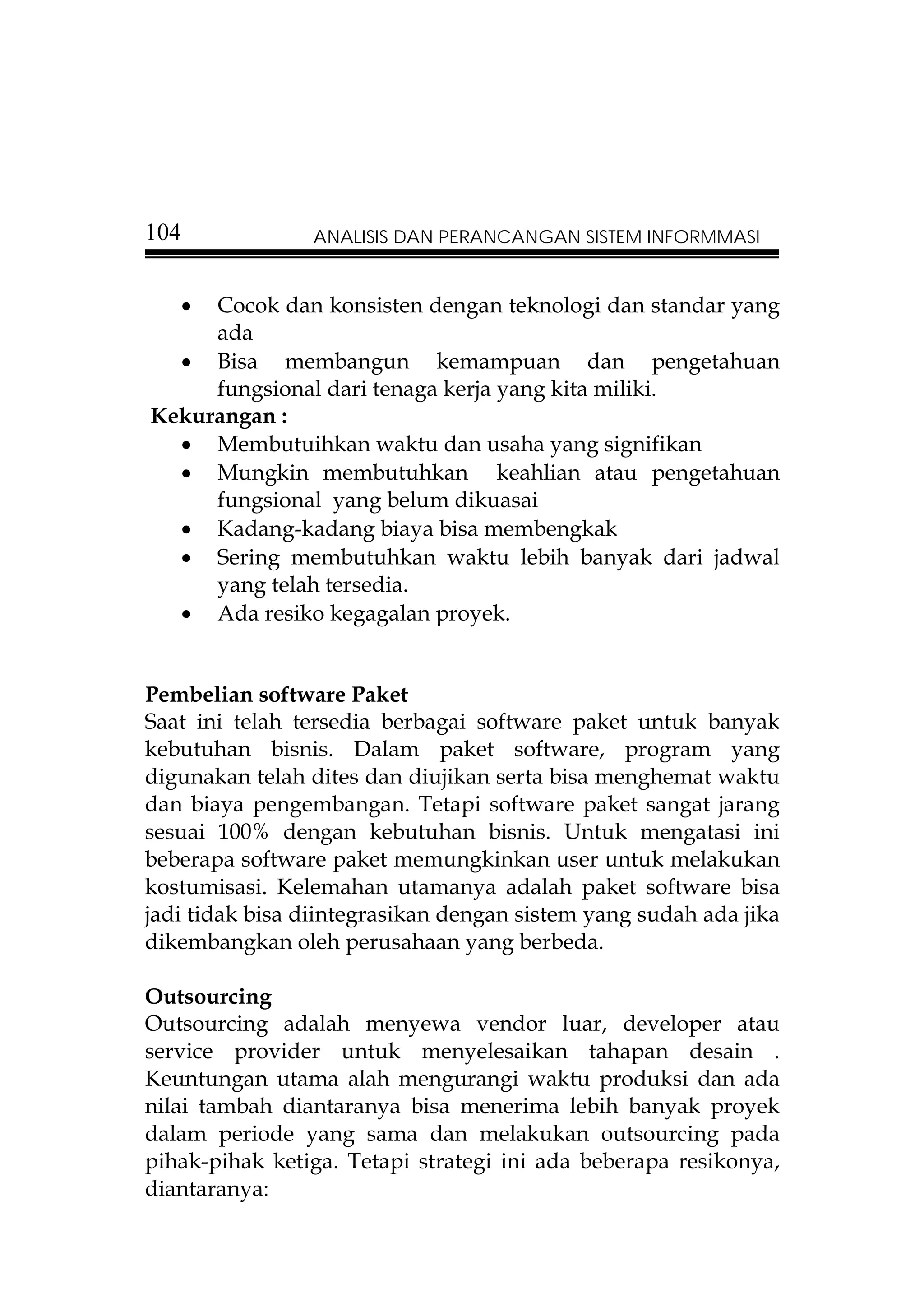 104             ANALISIS DAN PERANCANGAN SISTEM INFORMMASI


   • Cocok dan konsisten dengan teknologi dan standar yang
     ada
  • Bisa membangun kemampuan dan pengetahuan
     fungsional dari tenaga kerja yang kita miliki.
Kekurangan :
  • Membutuihkan waktu dan usaha yang signifikan
  • Mungkin membutuhkan keahlian atau pengetahuan
     fungsional yang belum dikuasai
  • Kadang-kadang biaya bisa membengkak
  • Sering membutuhkan waktu lebih banyak dari jadwal
     yang telah tersedia.
  • Ada resiko kegagalan proyek.


Pembelian software Paket
Saat ini telah tersedia berbagai software paket untuk banyak
kebutuhan bisnis. Dalam paket software, program yang
digunakan telah dites dan diujikan serta bisa menghemat waktu
dan biaya pengembangan. Tetapi software paket sangat jarang
sesuai 100% dengan kebutuhan bisnis. Untuk mengatasi ini
beberapa software paket memungkinkan user untuk melakukan
kostumisasi. Kelemahan utamanya adalah paket software bisa
jadi tidak bisa diintegrasikan dengan sistem yang sudah ada jika
dikembangkan oleh perusahaan yang berbeda.

Outsourcing
Outsourcing adalah menyewa vendor luar, developer atau
service provider untuk menyelesaikan tahapan desain .
Keuntungan utama alah mengurangi waktu produksi dan ada
nilai tambah diantaranya bisa menerima lebih banyak proyek
dalam periode yang sama dan melakukan outsourcing pada
pihak-pihak ketiga. Tetapi strategi ini ada beberapa resikonya,
diantaranya:
 
