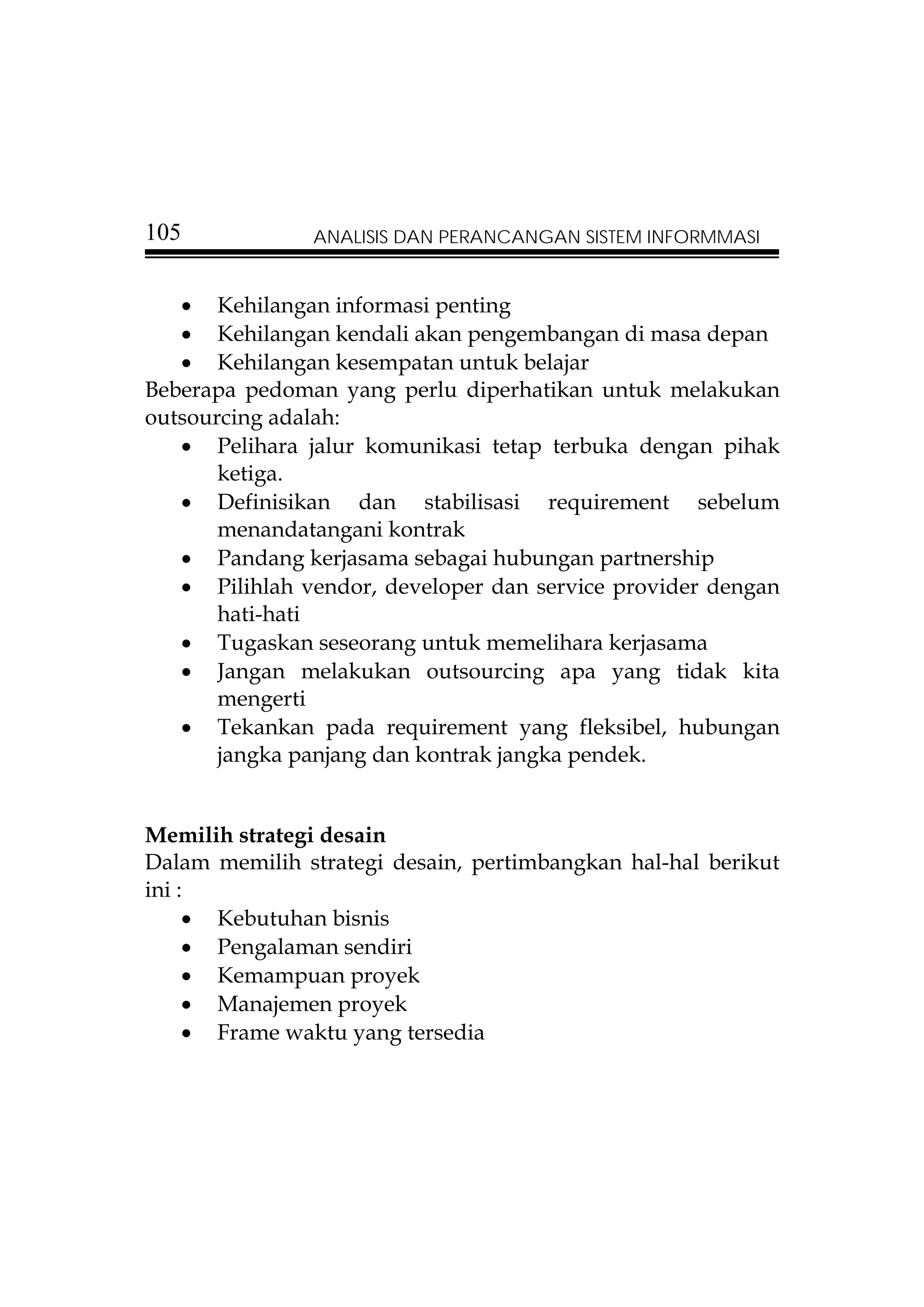 105            ANALISIS DAN PERANCANGAN SISTEM INFORMMASI


   • Kehilangan informasi penting
   • Kehilangan kendali akan pengembangan di masa depan
   • Kehilangan kesempatan untuk belajar
Beberapa pedoman yang perlu diperhatikan untuk melakukan
outsourcing adalah:
   • Pelihara jalur komunikasi tetap terbuka dengan pihak
       ketiga.
   • Definisikan dan stabilisasi requirement sebelum
       menandatangani kontrak
   • Pandang kerjasama sebagai hubungan partnership
   • Pilihlah vendor, developer dan service provider dengan
       hati-hati
   • Tugaskan seseorang untuk memelihara kerjasama
   • Jangan melakukan outsourcing apa yang tidak kita
       mengerti
   • Tekankan pada requirement yang fleksibel, hubungan
       jangka panjang dan kontrak jangka pendek.


Memilih strategi desain
Dalam memilih strategi desain, pertimbangkan hal-hal berikut
ini :
     • Kebutuhan bisnis
     • Pengalaman sendiri
     • Kemampuan proyek
     • Manajemen proyek
     • Frame waktu yang tersedia
 