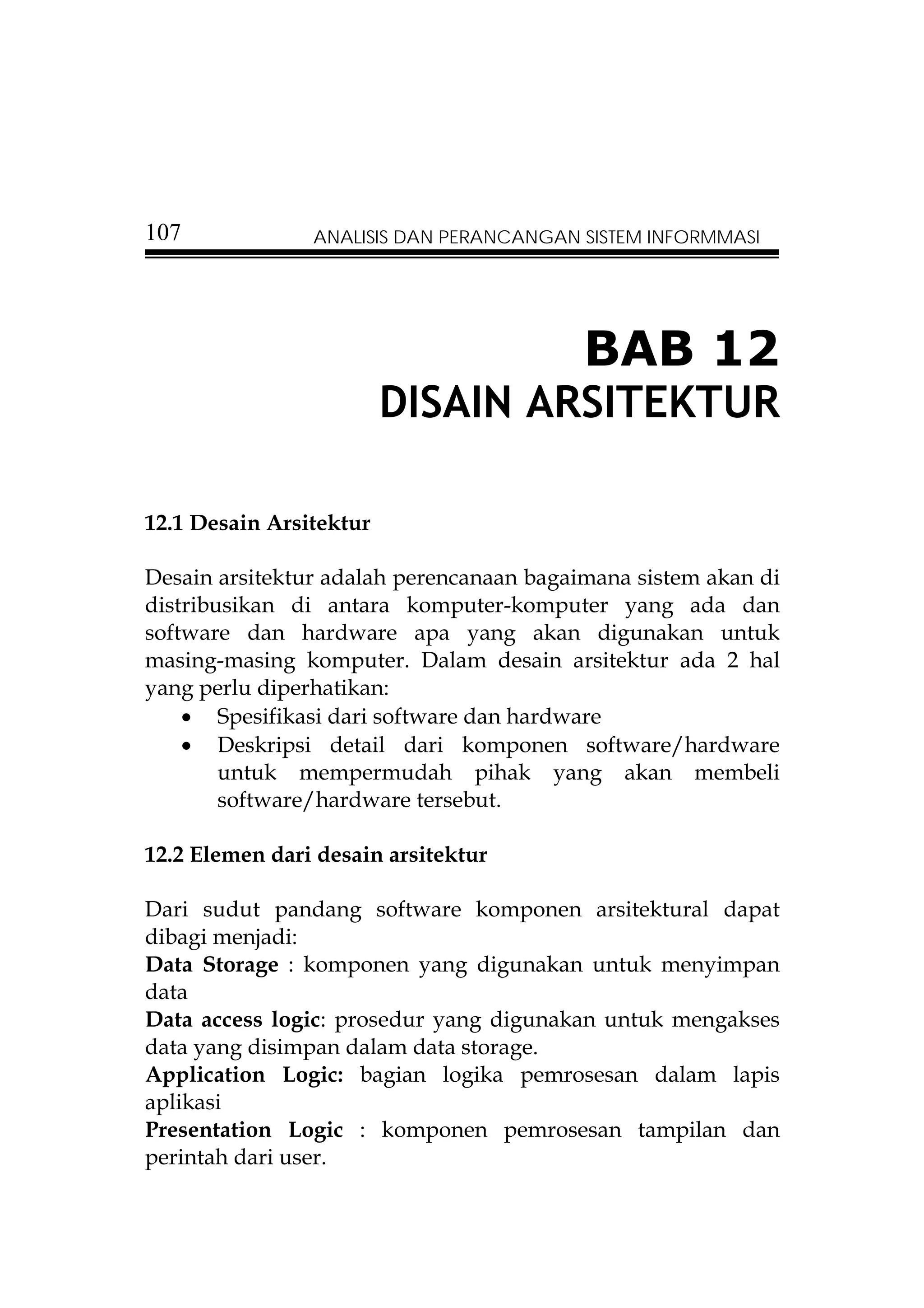 107             ANALISIS DAN PERANCANGAN SISTEM INFORMMASI




                                          BAB 12
                         DISAIN ARSITEKTUR

12.1 Desain Arsitektur

Desain arsitektur adalah perencanaan bagaimana sistem akan di
distribusikan di antara komputer-komputer yang ada dan
software dan hardware apa yang akan digunakan untuk
masing-masing komputer. Dalam desain arsitektur ada 2 hal
yang perlu diperhatikan:
    • Spesifikasi dari software dan hardware
    • Deskripsi detail dari komponen software/hardware
        untuk mempermudah pihak yang akan membeli
        software/hardware tersebut.

12.2 Elemen dari desain arsitektur

Dari sudut pandang software komponen arsitektural dapat
dibagi menjadi:
Data Storage : komponen yang digunakan untuk menyimpan
data
Data access logic: prosedur yang digunakan untuk mengakses
data yang disimpan dalam data storage.
Application Logic: bagian logika pemrosesan dalam lapis
aplikasi
Presentation Logic : komponen pemrosesan tampilan dan
perintah dari user.
 