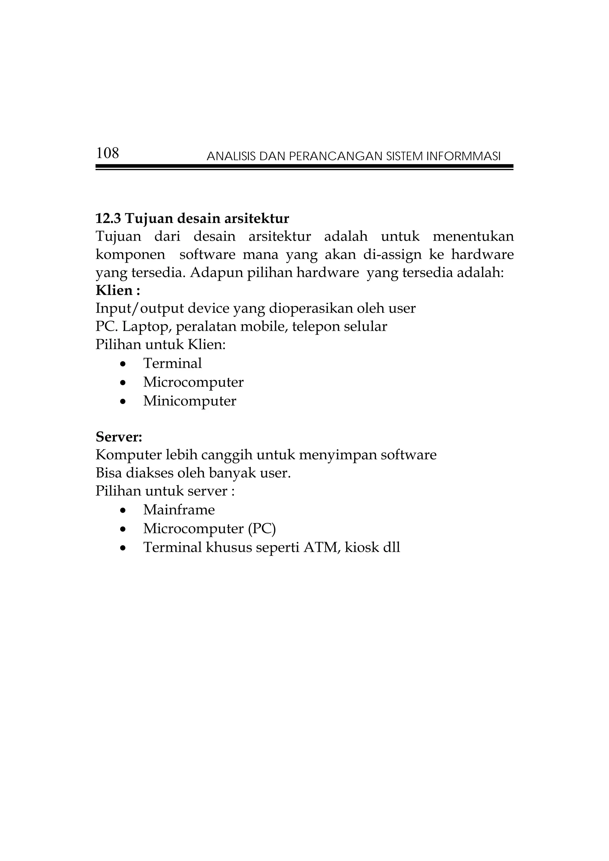 108            ANALISIS DAN PERANCANGAN SISTEM INFORMMASI




12.3 Tujuan desain arsitektur
Tujuan dari desain arsitektur adalah untuk menentukan
komponen software mana yang akan di-assign ke hardware
yang tersedia. Adapun pilihan hardware yang tersedia adalah:
Klien :
Input/output device yang dioperasikan oleh user
PC. Laptop, peralatan mobile, telepon selular
Pilihan untuk Klien:
    • Terminal
    • Microcomputer
    • Minicomputer

Server:
Komputer lebih canggih untuk menyimpan software
Bisa diakses oleh banyak user.
Pilihan untuk server :
    • Mainframe
    • Microcomputer (PC)
    • Terminal khusus seperti ATM, kiosk dll
 