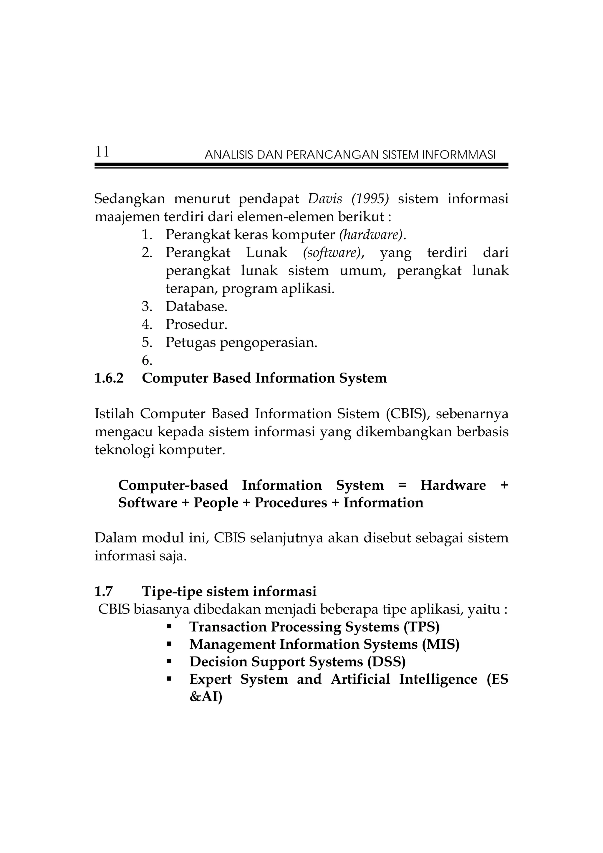 11              ANALISIS DAN PERANCANGAN SISTEM INFORMMASI


Sedangkan menurut pendapat Davis (1995) sistem informasi
maajemen terdiri dari elemen-elemen berikut :
      1. Perangkat keras komputer (hardware).
      2. Perangkat Lunak (software), yang terdiri dari
         perangkat lunak sistem umum, perangkat lunak
         terapan, program aplikasi.
      3. Database.
      4. Prosedur.
      5. Petugas pengoperasian.
      6.
1.6.2 Computer Based Information System

Istilah Computer Based Information Sistem (CBIS), sebenarnya
mengacu kepada sistem informasi yang dikembangkan berbasis
teknologi komputer.

     Computer-based Information System = Hardware +
     Software + People + Procedures + Information

Dalam modul ini, CBIS selanjutnya akan disebut sebagai sistem
informasi saja.

1.7    Tipe-tipe sistem informasi
 CBIS biasanya dibedakan menjadi beberapa tipe aplikasi, yaitu :
              Transaction Processing Systems (TPS)
              Management Information Systems (MIS)
              Decision Support Systems (DSS)
              Expert System and Artificial Intelligence (ES
              &AI)
 