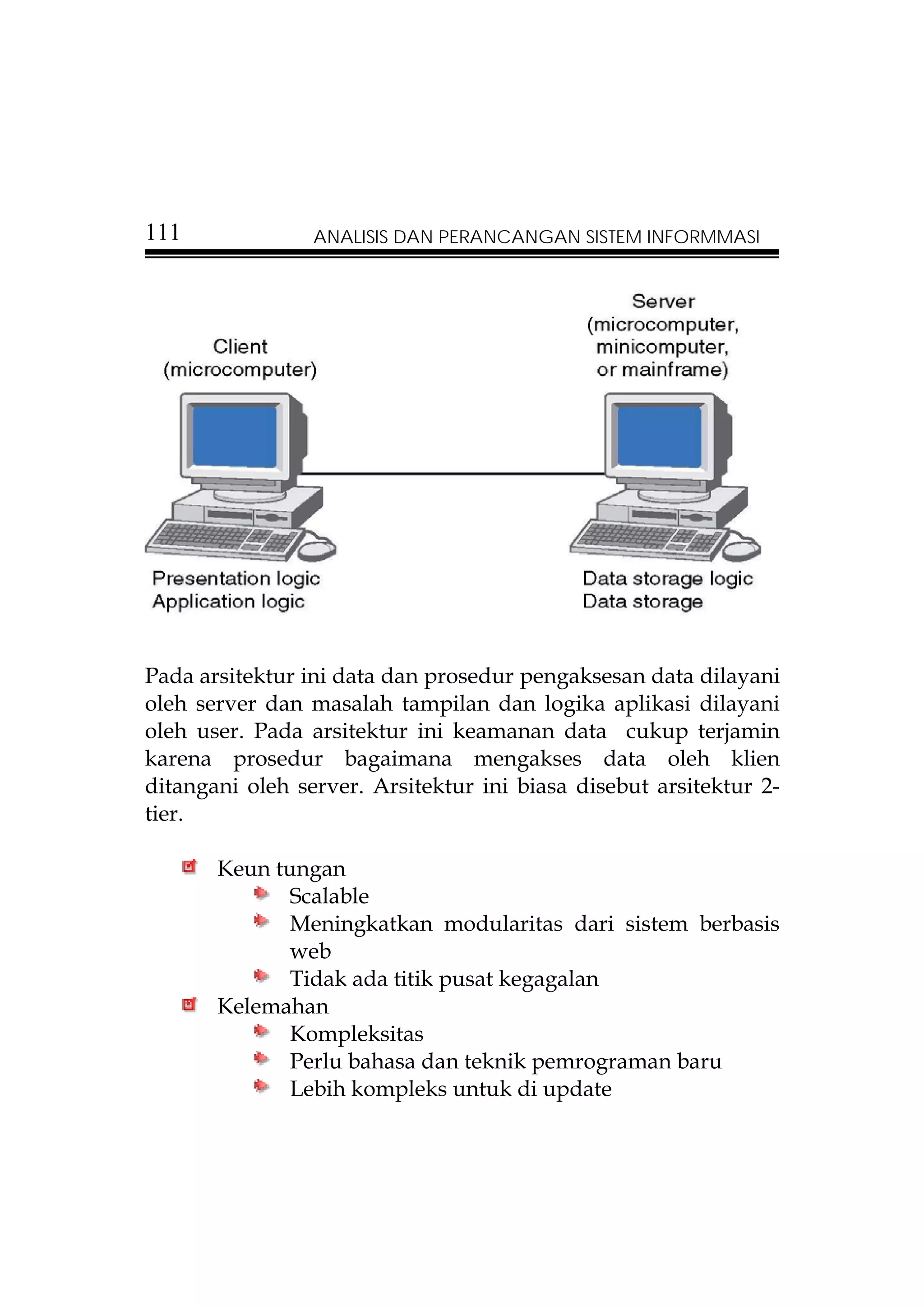111              ANALISIS DAN PERANCANGAN SISTEM INFORMMASI




Pada arsitektur ini data dan prosedur pengaksesan data dilayani
oleh server dan masalah tampilan dan logika aplikasi dilayani
oleh user. Pada arsitektur ini keamanan data cukup terjamin
karena prosedur bagaimana mengakses data oleh klien
ditangani oleh server. Arsitektur ini biasa disebut arsitektur 2-
tier.

       Keun tungan
              Scalable
              Meningkatkan modularitas dari sistem berbasis
              web
              Tidak ada titik pusat kegagalan
       Kelemahan
              Kompleksitas
              Perlu bahasa dan teknik pemrograman baru
              Lebih kompleks untuk di update
 