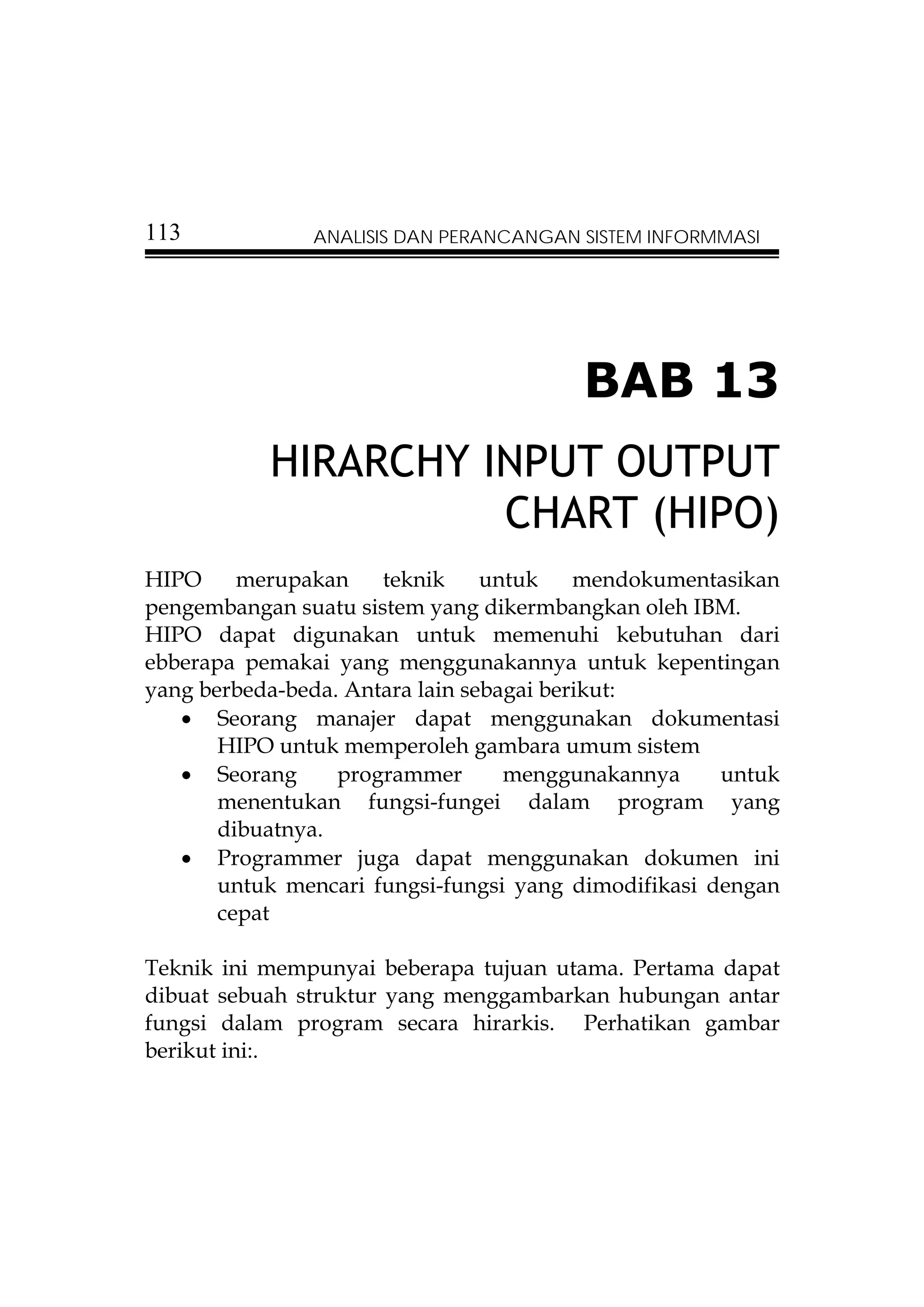 113            ANALISIS DAN PERANCANGAN SISTEM INFORMMASI




                                        BAB 13
           HIRARCHY INPUT OUTPUT
                     CHART (HIPO)
HIPO     merupakan    teknik     untuk    mendokumentasikan
pengembangan suatu sistem yang dikermbangkan oleh IBM.
HIPO dapat digunakan untuk memenuhi kebutuhan dari
ebberapa pemakai yang menggunakannya untuk kepentingan
yang berbeda-beda. Antara lain sebagai berikut:
   • Seorang manajer dapat menggunakan dokumentasi
       HIPO untuk memperoleh gambara umum sistem
   • Seorang      programmer       menggunakannya     untuk
       menentukan fungsi-fungei dalam program yang
       dibuatnya.
   • Programmer juga dapat menggunakan dokumen ini
       untuk mencari fungsi-fungsi yang dimodifikasi dengan
       cepat

Teknik ini mempunyai beberapa tujuan utama. Pertama dapat
dibuat sebuah struktur yang menggambarkan hubungan antar
fungsi dalam program secara hirarkis. Perhatikan gambar
berikut ini:.
 