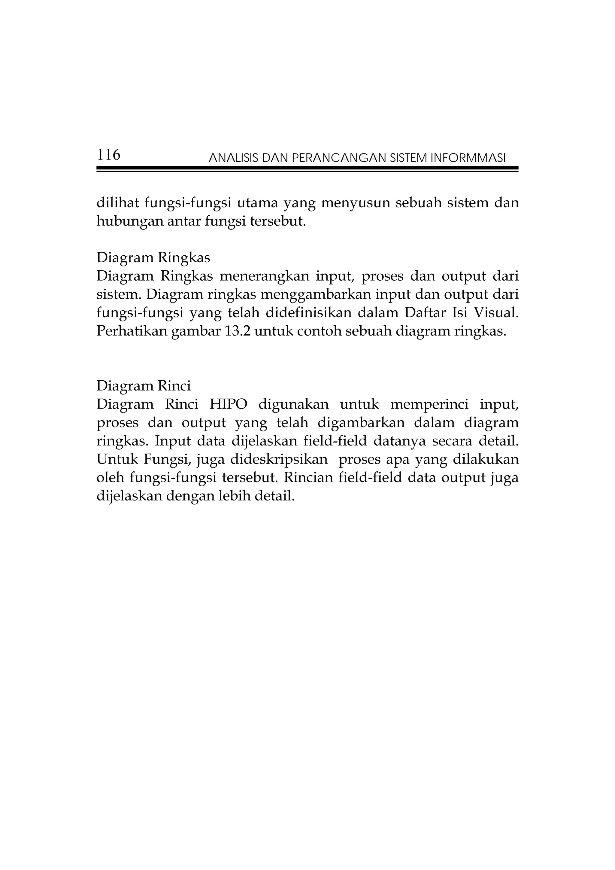 116              ANALISIS DAN PERANCANGAN SISTEM INFORMMASI


dilihat fungsi-fungsi utama yang menyusun sebuah sistem dan
hubungan antar fungsi tersebut.

Diagram Ringkas
Diagram Ringkas menerangkan input, proses dan output dari
sistem. Diagram ringkas menggambarkan input dan output dari
fungsi-fungsi yang telah didefinisikan dalam Daftar Isi Visual.
Perhatikan gambar 13.2 untuk contoh sebuah diagram ringkas.


Diagram Rinci
Diagram Rinci HIPO digunakan untuk memperinci input,
proses dan output yang telah digambarkan dalam diagram
ringkas. Input data dijelaskan field-field datanya secara detail.
Untuk Fungsi, juga dideskripsikan proses apa yang dilakukan
oleh fungsi-fungsi tersebut. Rincian field-field data output juga
dijelaskan dengan lebih detail.
 