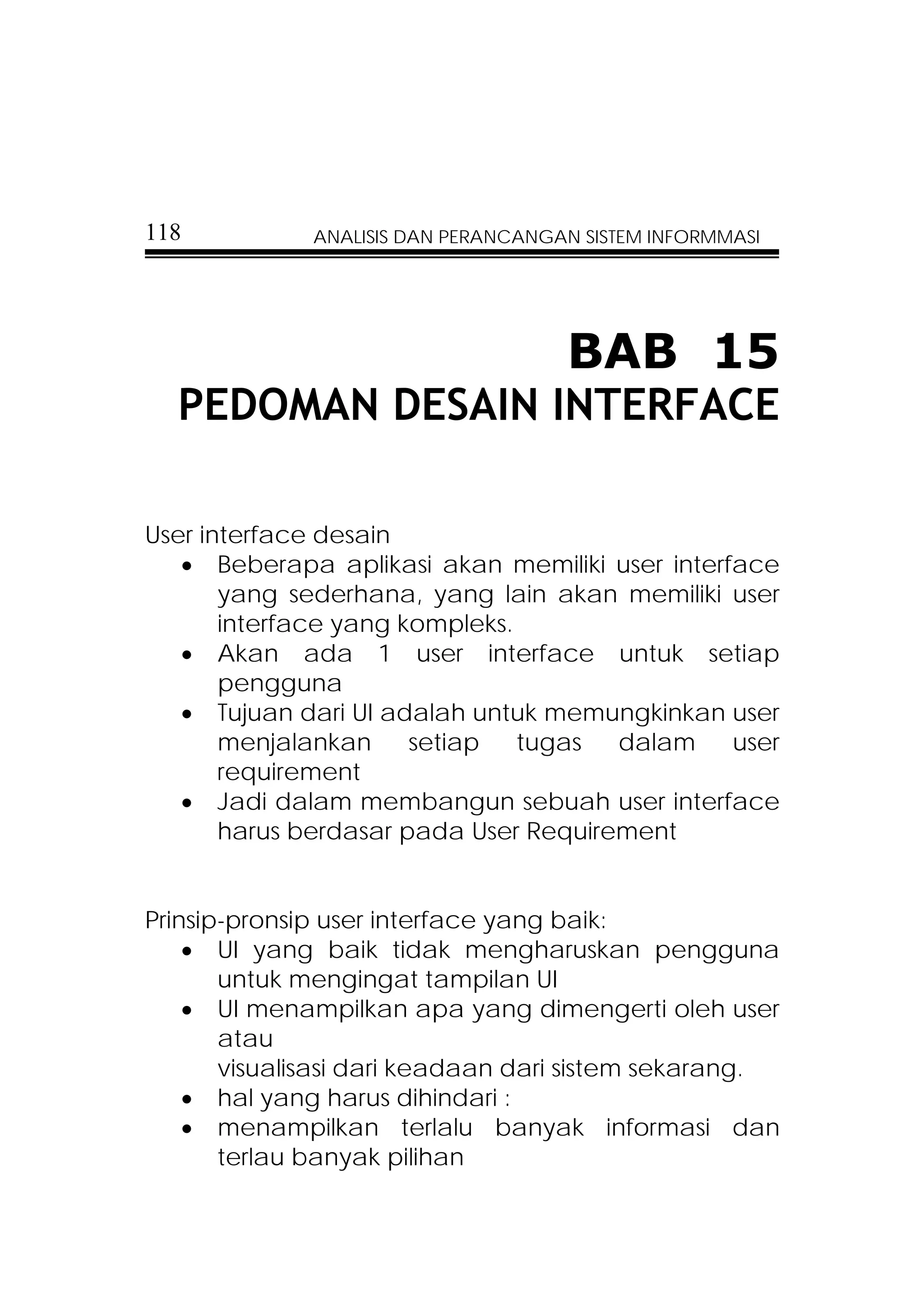 118           ANALISIS DAN PERANCANGAN SISTEM INFORMMASI




                                     BAB 15
  PEDOMAN DESAIN INTERFACE

User interface desain
   • Beberapa aplikasi akan memiliki user interface
       yang sederhana, yang lain akan memiliki user
       interface yang kompleks.
   • Akan ada 1 user interface untuk setiap
       pengguna
   • Tujuan dari UI adalah untuk memungkinkan user
       menjalankan     setiap   tugas  dalam    user
       requirement
   • Jadi dalam membangun sebuah user interface
       harus berdasar pada User Requirement


Prinsip-pronsip user interface yang baik:
    • UI yang baik tidak mengharuskan pengguna
       untuk mengingat tampilan UI
    • UI menampilkan apa yang dimengerti oleh user
       atau
       visualisasi dari keadaan dari sistem sekarang.
    • hal yang harus dihindari :
    • menampilkan terlalu banyak informasi dan
       terlau banyak pilihan
 