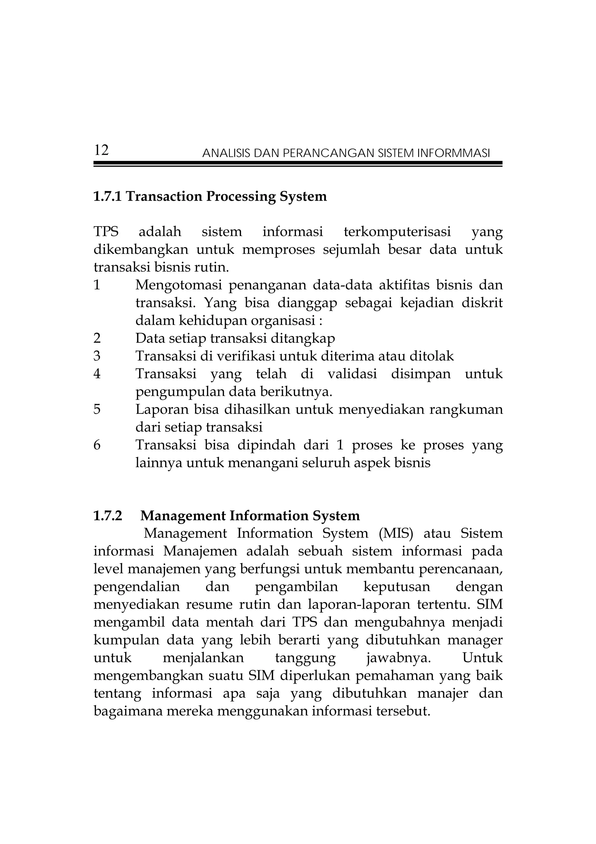 12              ANALISIS DAN PERANCANGAN SISTEM INFORMMASI


1.7.1 Transaction Processing System

TPS adalah sistem informasi terkomputerisasi yang
dikembangkan untuk memproses sejumlah besar data untuk
transaksi bisnis rutin.
1     Mengotomasi penanganan data-data aktifitas bisnis dan
      transaksi. Yang bisa dianggap sebagai kejadian diskrit
      dalam kehidupan organisasi :
2     Data setiap transaksi ditangkap
3     Transaksi di verifikasi untuk diterima atau ditolak
4     Transaksi yang telah di validasi disimpan untuk
      pengumpulan data berikutnya.
5     Laporan bisa dihasilkan untuk menyediakan rangkuman
      dari setiap transaksi
6     Transaksi bisa dipindah dari 1 proses ke proses yang
      lainnya untuk menangani seluruh aspek bisnis


1.7.2  Management Information System
        Management Information System (MIS) atau Sistem
informasi Manajemen adalah sebuah sistem informasi pada
level manajemen yang berfungsi untuk membantu perencanaan,
pengendalian    dan    pengambilan     keputusan   dengan
menyediakan resume rutin dan laporan-laporan tertentu. SIM
mengambil data mentah dari TPS dan mengubahnya menjadi
kumpulan data yang lebih berarti yang dibutuhkan manager
untuk     menjalankan     tanggung     jawabnya.    Untuk
mengembangkan suatu SIM diperlukan pemahaman yang baik
tentang informasi apa saja yang dibutuhkan manajer dan
bagaimana mereka menggunakan informasi tersebut.
 