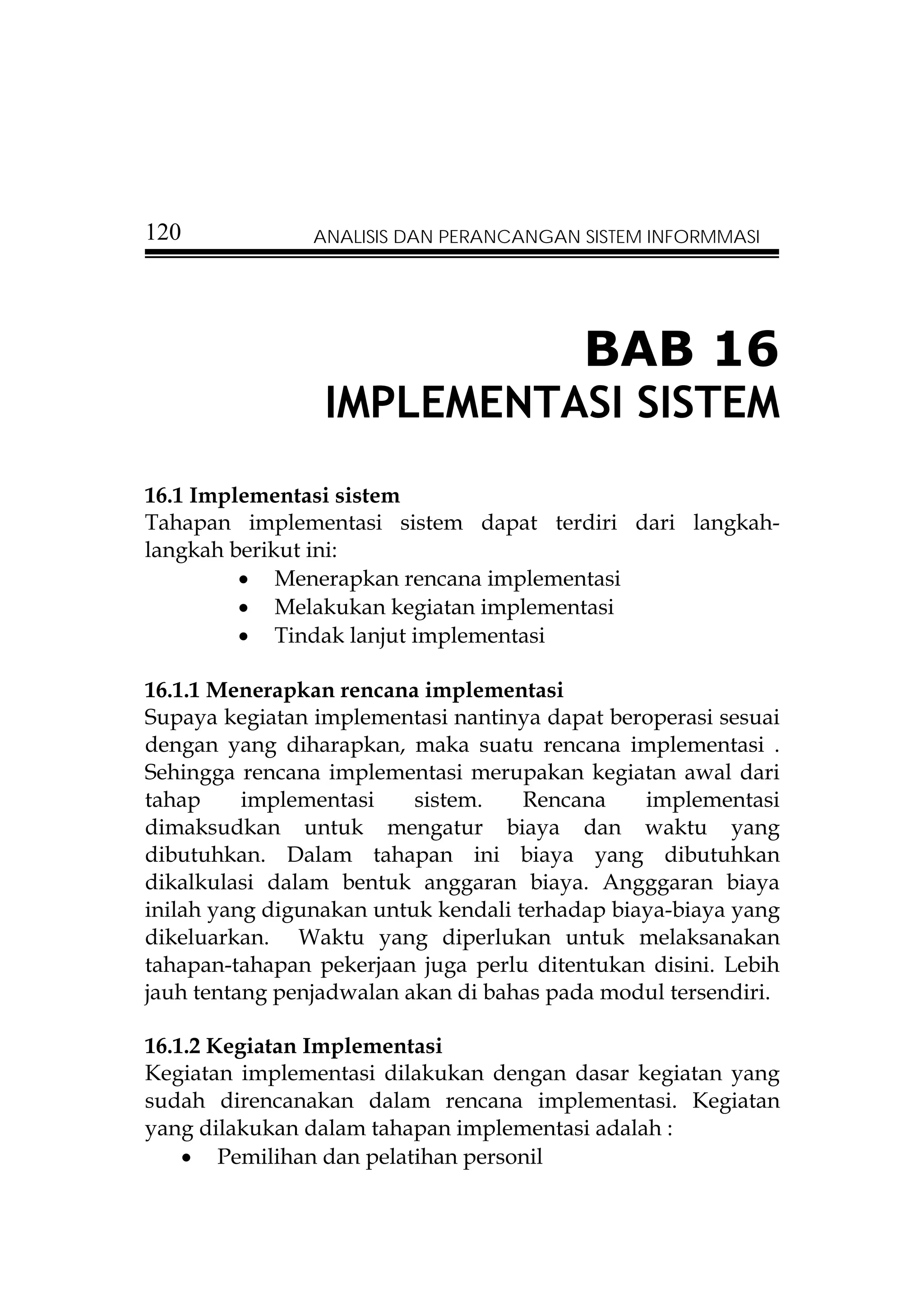 120             ANALISIS DAN PERANCANGAN SISTEM INFORMMASI




                                          BAB 16
                 IMPLEMENTASI SISTEM
16.1 Implementasi sistem
Tahapan implementasi sistem dapat terdiri dari langkah-
langkah berikut ini:
         • Menerapkan rencana implementasi
         • Melakukan kegiatan implementasi
         • Tindak lanjut implementasi

16.1.1 Menerapkan rencana implementasi
Supaya kegiatan implementasi nantinya dapat beroperasi sesuai
dengan yang diharapkan, maka suatu rencana implementasi .
Sehingga rencana implementasi merupakan kegiatan awal dari
tahap     implementasi    sistem.    Rencana    implementasi
dimaksudkan untuk mengatur biaya dan waktu yang
dibutuhkan. Dalam tahapan ini biaya yang dibutuhkan
dikalkulasi dalam bentuk anggaran biaya. Angggaran biaya
inilah yang digunakan untuk kendali terhadap biaya-biaya yang
dikeluarkan. Waktu yang diperlukan untuk melaksanakan
tahapan-tahapan pekerjaan juga perlu ditentukan disini. Lebih
jauh tentang penjadwalan akan di bahas pada modul tersendiri.

16.1.2 Kegiatan Implementasi
Kegiatan implementasi dilakukan dengan dasar kegiatan yang
sudah direncanakan dalam rencana implementasi. Kegiatan
yang dilakukan dalam tahapan implementasi adalah :
    • Pemilihan dan pelatihan personil
 