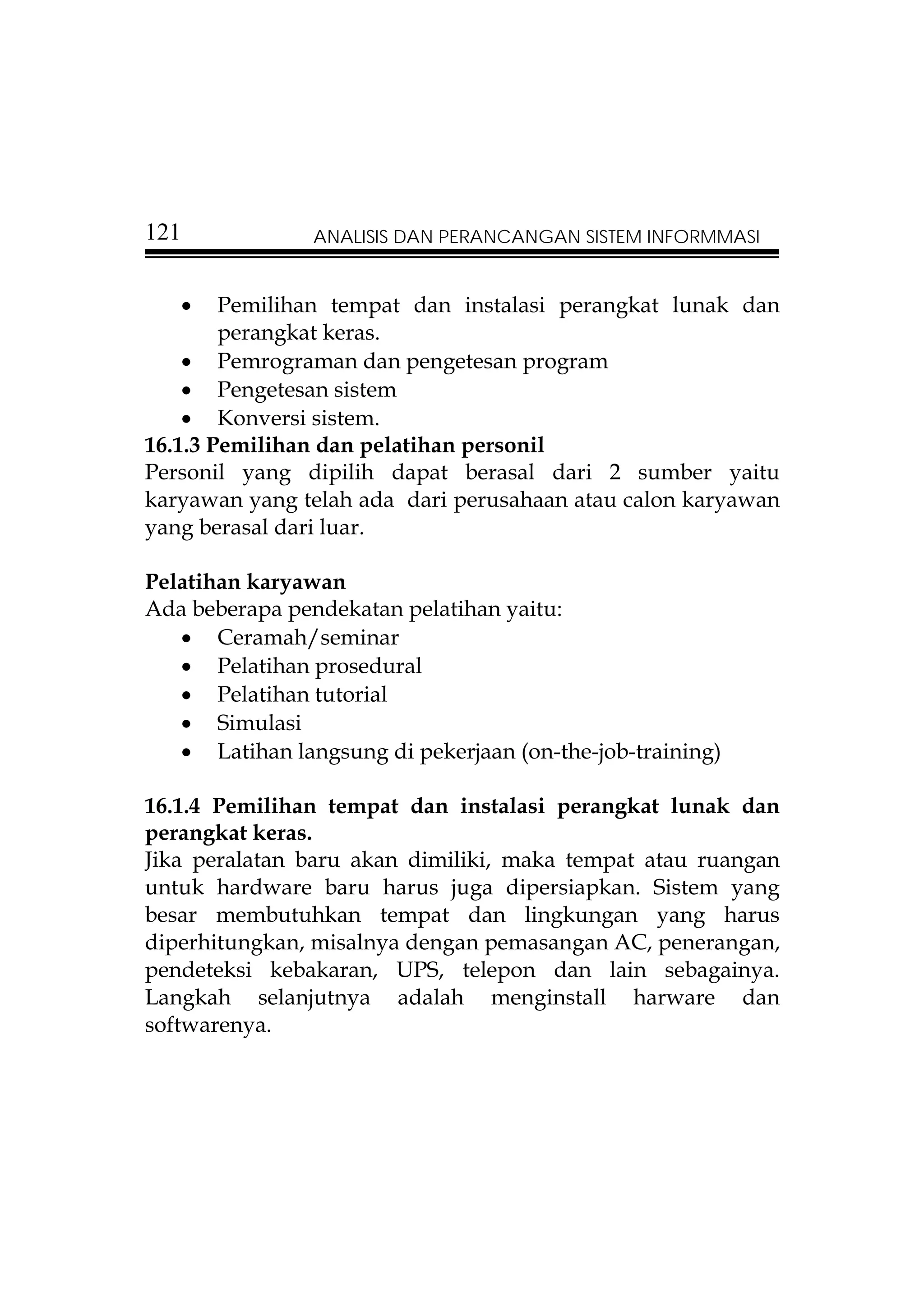 121             ANALISIS DAN PERANCANGAN SISTEM INFORMMASI


   •    Pemilihan tempat dan instalasi perangkat lunak dan
        perangkat keras.
    • Pemrograman dan pengetesan program
    • Pengetesan sistem
    • Konversi sistem.
16.1.3 Pemilihan dan pelatihan personil
Personil yang dipilih dapat berasal dari 2 sumber yaitu
karyawan yang telah ada dari perusahaan atau calon karyawan
yang berasal dari luar.

Pelatihan karyawan
Ada beberapa pendekatan pelatihan yaitu:
   • Ceramah/seminar
   • Pelatihan prosedural
   • Pelatihan tutorial
   • Simulasi
   • Latihan langsung di pekerjaan (on-the-job-training)

16.1.4 Pemilihan tempat dan instalasi perangkat lunak dan
perangkat keras.
Jika peralatan baru akan dimiliki, maka tempat atau ruangan
untuk hardware baru harus juga dipersiapkan. Sistem yang
besar membutuhkan tempat dan lingkungan yang harus
diperhitungkan, misalnya dengan pemasangan AC, penerangan,
pendeteksi kebakaran, UPS, telepon dan lain sebagainya.
Langkah selanjutnya adalah menginstall harware dan
softwarenya.
 
