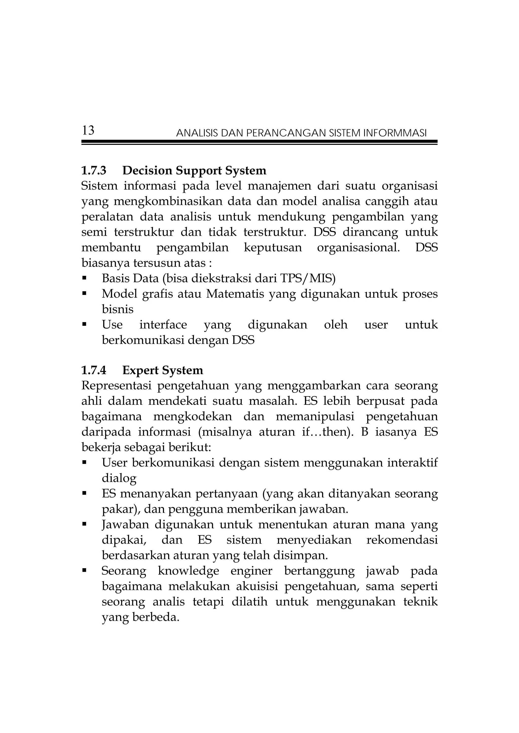 13             ANALISIS DAN PERANCANGAN SISTEM INFORMMASI


1.7.3 Decision Support System
Sistem informasi pada level manajemen dari suatu organisasi
yang mengkombinasikan data dan model analisa canggih atau
peralatan data analisis untuk mendukung pengambilan yang
semi terstruktur dan tidak terstruktur. DSS dirancang untuk
membantu pengambilan keputusan organisasional. DSS
biasanya tersusun atas :
    Basis Data (bisa diekstraksi dari TPS/MIS)
    Model grafis atau Matematis yang digunakan untuk proses
    bisnis
    Use interface yang digunakan oleh user untuk
    berkomunikasi dengan DSS

1.7.4 Expert System
Representasi pengetahuan yang menggambarkan cara seorang
ahli dalam mendekati suatu masalah. ES lebih berpusat pada
bagaimana mengkodekan dan memanipulasi pengetahuan
daripada informasi (misalnya aturan if…then). B iasanya ES
bekerja sebagai berikut:
    User berkomunikasi dengan sistem menggunakan interaktif
    dialog
    ES menanyakan pertanyaan (yang akan ditanyakan seorang
    pakar), dan pengguna memberikan jawaban.
    Jawaban digunakan untuk menentukan aturan mana yang
    dipakai, dan ES sistem menyediakan rekomendasi
    berdasarkan aturan yang telah disimpan.
    Seorang knowledge enginer bertanggung jawab pada
    bagaimana melakukan akuisisi pengetahuan, sama seperti
    seorang analis tetapi dilatih untuk menggunakan teknik
    yang berbeda.
 