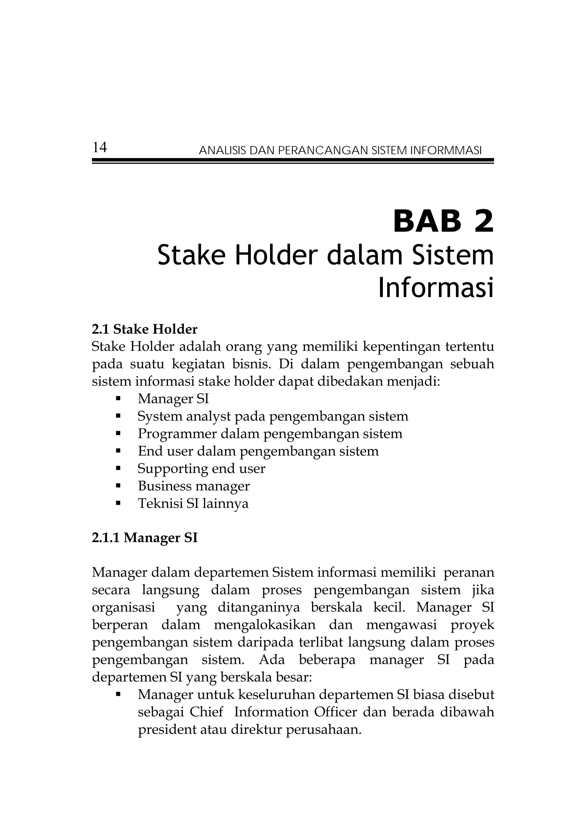 14                 ANALISIS DAN PERANCANGAN SISTEM INFORMMASI




                                               BAB 2
         Stake Holder dalam Sistem
                          Informasi
2.1 Stake Holder
Stake Holder adalah orang yang memiliki kepentingan tertentu
pada suatu kegiatan bisnis. Di dalam pengembangan sebuah
sistem informasi stake holder dapat dibedakan menjadi:
        Manager SI
        System analyst pada pengembangan sistem
        Programmer dalam pengembangan sistem
        End user dalam pengembangan sistem
        Supporting end user
        Business manager
        Teknisi SI lainnya

2.1.1 Manager SI

Manager dalam departemen Sistem informasi memiliki peranan
secara langsung dalam proses pengembangan sistem jika
organisasi   yang ditanganinya berskala kecil. Manager SI
berperan dalam mengalokasikan dan mengawasi proyek
pengembangan sistem daripada terlibat langsung dalam proses
pengembangan sistem. Ada beberapa manager SI pada
departemen SI yang berskala besar:
       Manager untuk keseluruhan departemen SI biasa disebut
       sebagai Chief Information Officer dan berada dibawah
       president atau direktur perusahaan.
 