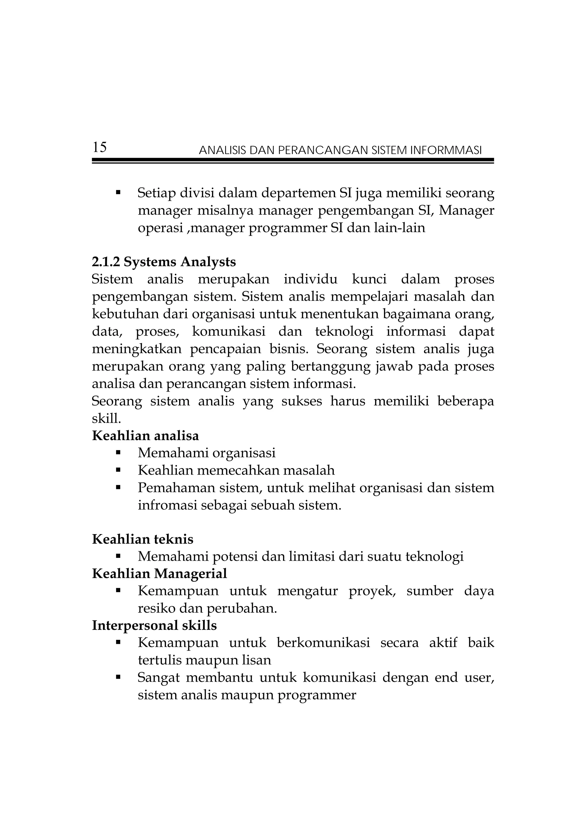 15              ANALISIS DAN PERANCANGAN SISTEM INFORMMASI


      Setiap divisi dalam departemen SI juga memiliki seorang
      manager misalnya manager pengembangan SI, Manager
      operasi ,manager programmer SI dan lain-lain

2.1.2 Systems Analysts
Sistem analis merupakan individu kunci dalam proses
pengembangan sistem. Sistem analis mempelajari masalah dan
kebutuhan dari organisasi untuk menentukan bagaimana orang,
data, proses, komunikasi dan teknologi informasi dapat
meningkatkan pencapaian bisnis. Seorang sistem analis juga
merupakan orang yang paling bertanggung jawab pada proses
analisa dan perancangan sistem informasi.
Seorang sistem analis yang sukses harus memiliki beberapa
skill.
Keahlian analisa
        Memahami organisasi
        Keahlian memecahkan masalah
        Pemahaman sistem, untuk melihat organisasi dan sistem
        infromasi sebagai sebuah sistem.

Keahlian teknis
       Memahami potensi dan limitasi dari suatu teknologi
Keahlian Managerial
       Kemampuan untuk mengatur proyek, sumber daya
       resiko dan perubahan.
Interpersonal skills
       Kemampuan untuk berkomunikasi secara aktif baik
       tertulis maupun lisan
       Sangat membantu untuk komunikasi dengan end user,
       sistem analis maupun programmer
 