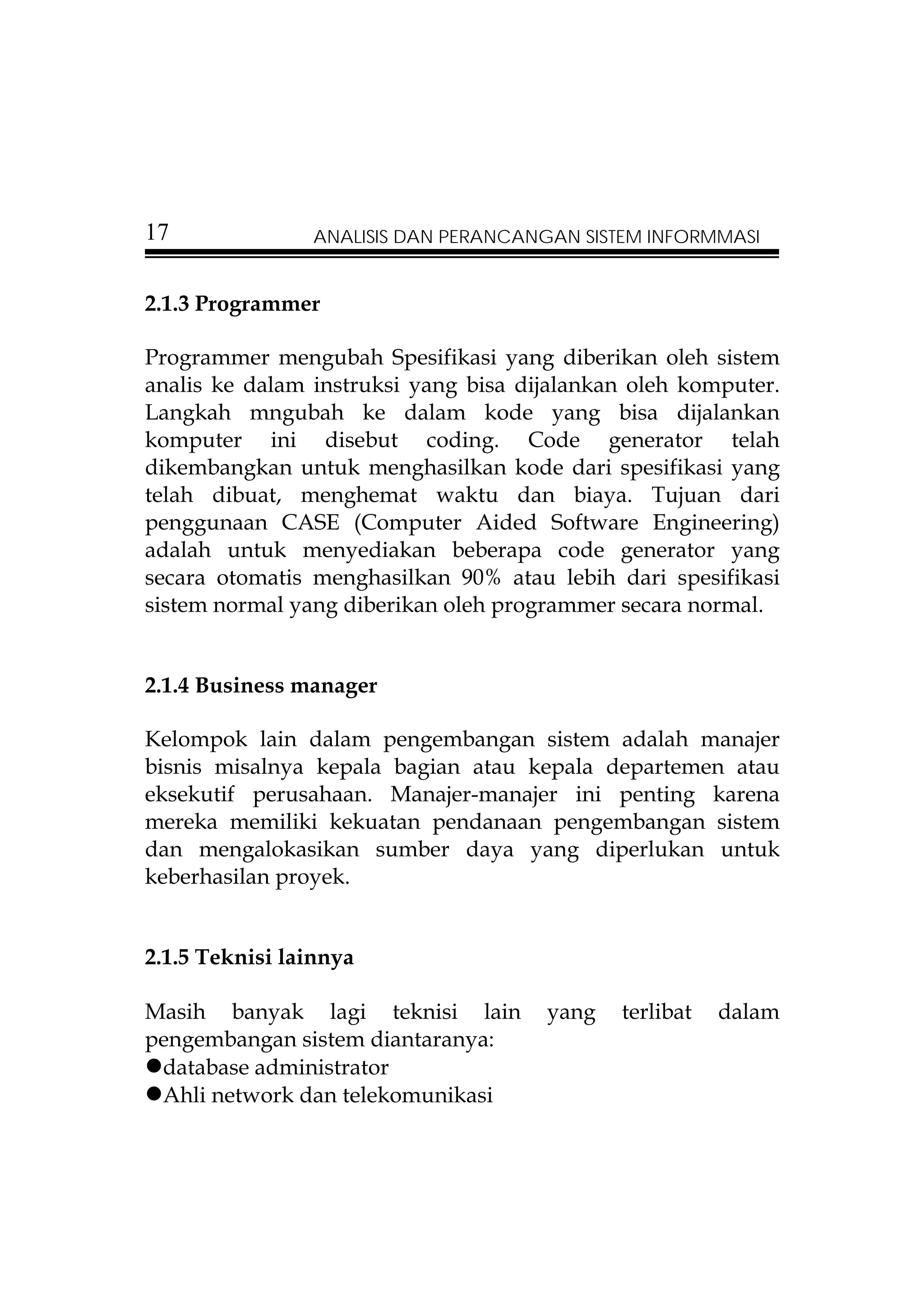 17              ANALISIS DAN PERANCANGAN SISTEM INFORMMASI


2.1.3 Programmer

Programmer mengubah Spesifikasi yang diberikan oleh sistem
analis ke dalam instruksi yang bisa dijalankan oleh komputer.
Langkah mngubah ke dalam kode yang bisa dijalankan
komputer ini disebut coding. Code generator telah
dikembangkan untuk menghasilkan kode dari spesifikasi yang
telah dibuat, menghemat waktu dan biaya. Tujuan dari
penggunaan CASE (Computer Aided Software Engineering)
adalah untuk menyediakan beberapa code generator yang
secara otomatis menghasilkan 90% atau lebih dari spesifikasi
sistem normal yang diberikan oleh programmer secara normal.


2.1.4 Business manager

Kelompok lain dalam pengembangan sistem adalah manajer
bisnis misalnya kepala bagian atau kepala departemen atau
eksekutif perusahaan. Manajer-manajer ini penting karena
mereka memiliki kekuatan pendanaan pengembangan sistem
dan mengalokasikan sumber daya yang diperlukan untuk
keberhasilan proyek.


2.1.5 Teknisi lainnya

Masih banyak lagi teknisi lain        yang   terlibat   dalam
pengembangan sistem diantaranya:
 database administrator
 Ahli network dan telekomunikasi
 