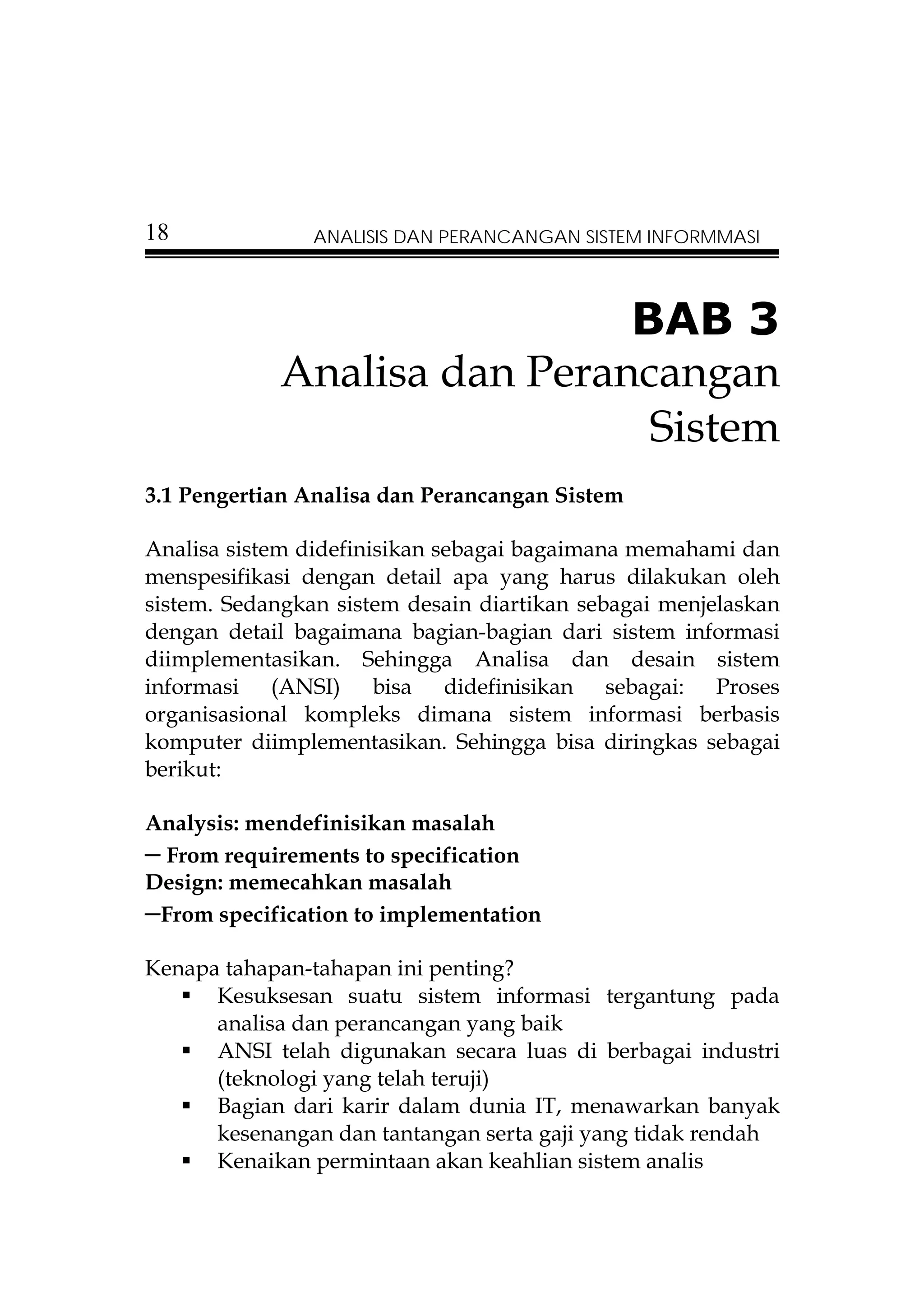 18              ANALISIS DAN PERANCANGAN SISTEM INFORMMASI




                             BAB 3
            Analisa dan Perancangan
                              Sistem
3.1 Pengertian Analisa dan Perancangan Sistem

Analisa sistem didefinisikan sebagai bagaimana memahami dan
menspesifikasi dengan detail apa yang harus dilakukan oleh
sistem. Sedangkan sistem desain diartikan sebagai menjelaskan
dengan detail bagaimana bagian-bagian dari sistem informasi
diimplementasikan. Sehingga Analisa dan desain sistem
informasi (ANSI) bisa didefinisikan sebagai: Proses
organisasional kompleks dimana sistem informasi berbasis
komputer diimplementasikan. Sehingga bisa diringkas sebagai
berikut:

Analysis: mendefinisikan masalah
– From requirements to specification
Design: memecahkan masalah
–From specification to implementation
Kenapa tahapan-tahapan ini penting?
      Kesuksesan suatu sistem informasi tergantung pada
      analisa dan perancangan yang baik
      ANSI telah digunakan secara luas di berbagai industri
      (teknologi yang telah teruji)
      Bagian dari karir dalam dunia IT, menawarkan banyak
      kesenangan dan tantangan serta gaji yang tidak rendah
      Kenaikan permintaan akan keahlian sistem analis
 