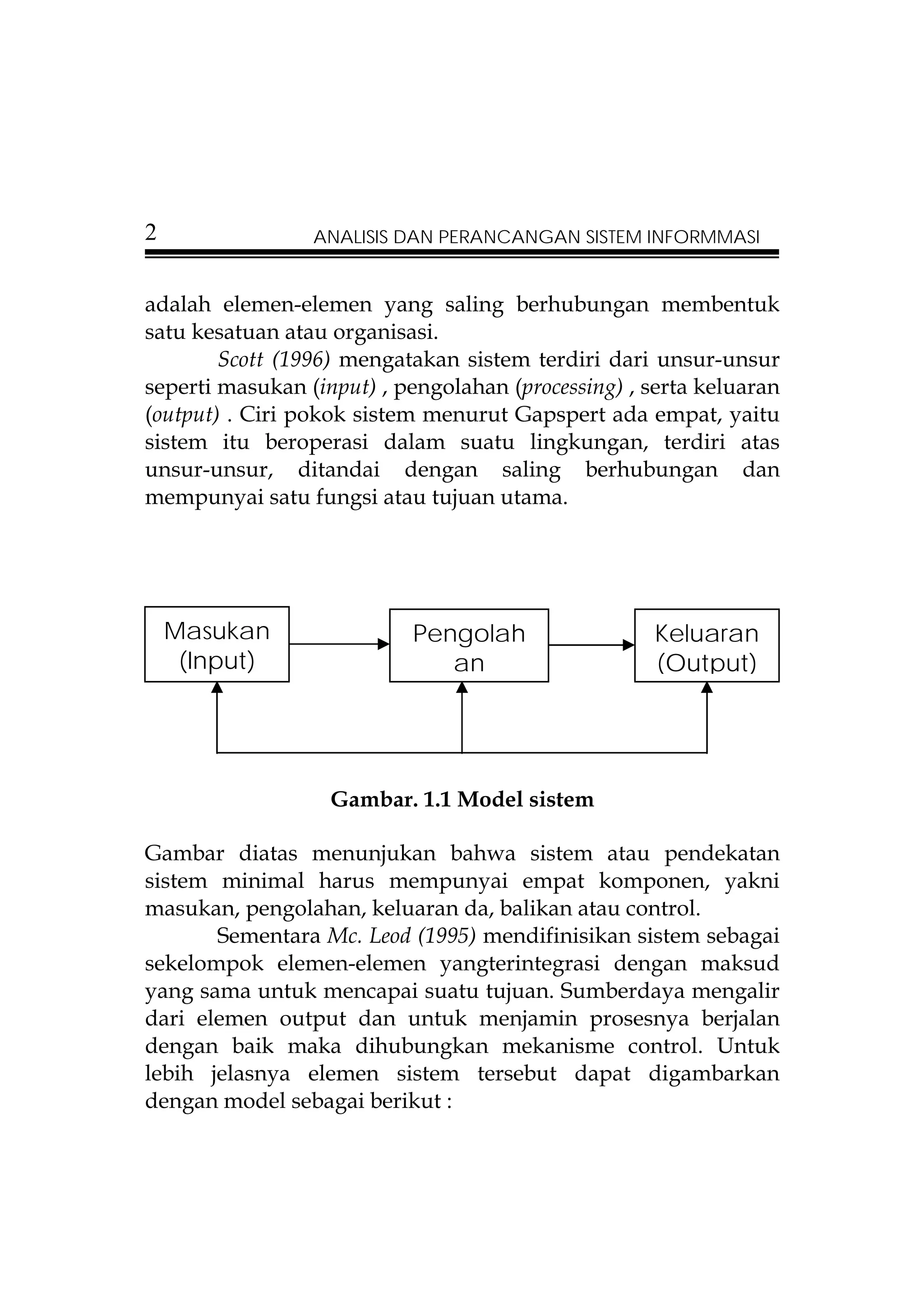 2                ANALISIS DAN PERANCANGAN SISTEM INFORMMASI


adalah elemen-elemen yang saling berhubungan membentuk
satu kesatuan atau organisasi.
        Scott (1996) mengatakan sistem terdiri dari unsur-unsur
seperti masukan (input) , pengolahan (processing) , serta keluaran
(output) . Ciri pokok sistem menurut Gapspert ada empat, yaitu
sistem itu beroperasi dalam suatu lingkungan, terdiri atas
unsur-unsur, ditandai dengan saling berhubungan dan
mempunyai satu fungsi atau tujuan utama.




    Masukan                Pengolah                 Keluaran
     (Input)                  an                    (Output)




                   Gambar. 1.1 Model sistem

Gambar diatas menunjukan bahwa sistem atau pendekatan
sistem minimal harus mempunyai empat komponen, yakni
masukan, pengolahan, keluaran da, balikan atau control.
       Sementara Mc. Leod (1995) mendifinisikan sistem sebagai
sekelompok elemen-elemen yangterintegrasi dengan maksud
yang sama untuk mencapai suatu tujuan. Sumberdaya mengalir
dari elemen output dan untuk menjamin prosesnya berjalan
dengan baik maka dihubungkan mekanisme control. Untuk
lebih jelasnya elemen sistem tersebut dapat digambarkan
dengan model sebagai berikut :
 