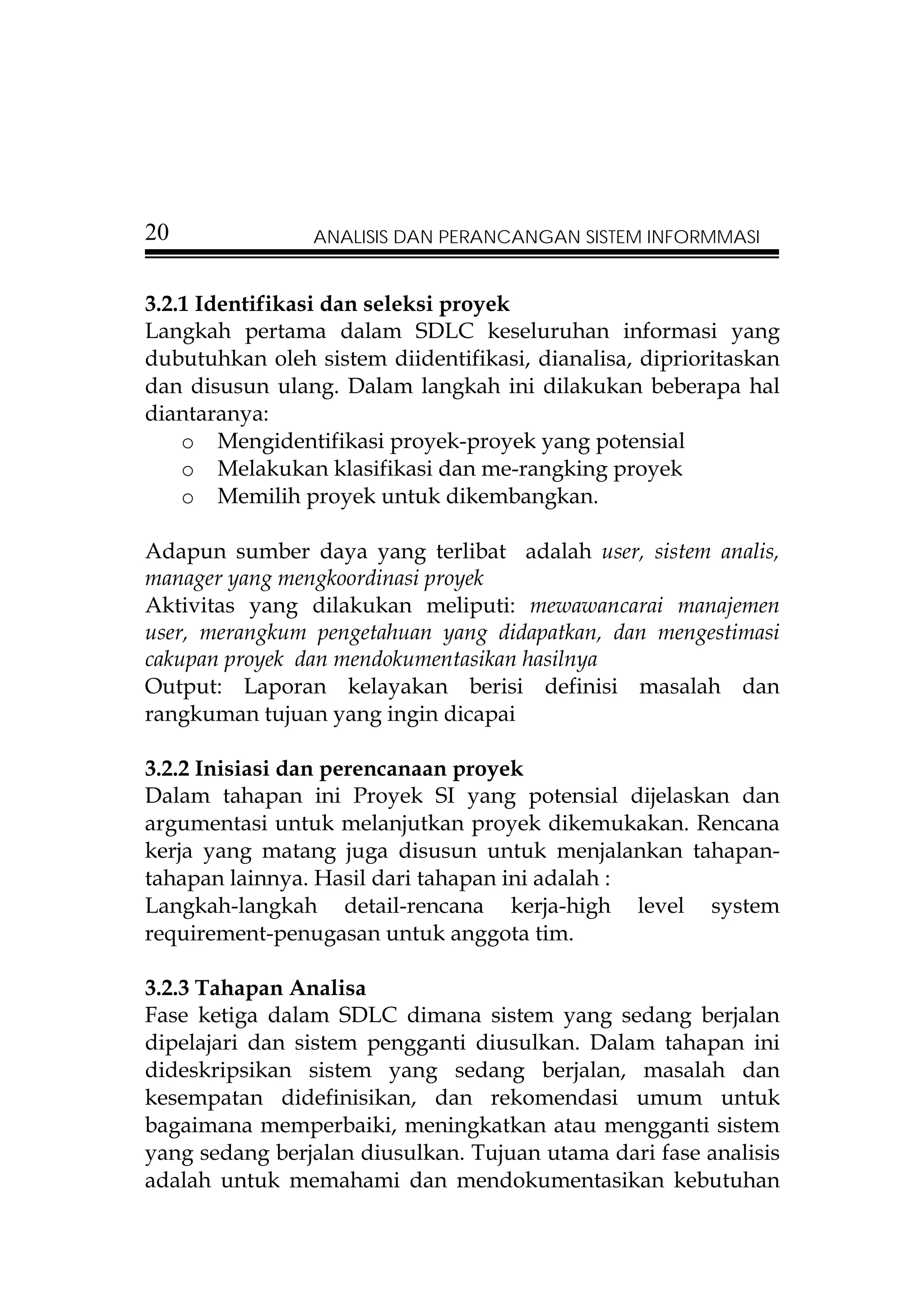 20              ANALISIS DAN PERANCANGAN SISTEM INFORMMASI


3.2.1 Identifikasi dan seleksi proyek
Langkah pertama dalam SDLC keseluruhan informasi yang
dubutuhkan oleh sistem diidentifikasi, dianalisa, diprioritaskan
dan disusun ulang. Dalam langkah ini dilakukan beberapa hal
diantaranya:
    o Mengidentifikasi proyek-proyek yang potensial
    o Melakukan klasifikasi dan me-rangking proyek
    o Memilih proyek untuk dikembangkan.

Adapun sumber daya yang terlibat adalah user, sistem analis,
manager yang mengkoordinasi proyek
Aktivitas yang dilakukan meliputi: mewawancarai manajemen
user, merangkum pengetahuan yang didapatkan, dan mengestimasi
cakupan proyek dan mendokumentasikan hasilnya
Output: Laporan kelayakan berisi definisi masalah dan
rangkuman tujuan yang ingin dicapai

3.2.2 Inisiasi dan perencanaan proyek
Dalam tahapan ini Proyek SI yang potensial dijelaskan dan
argumentasi untuk melanjutkan proyek dikemukakan. Rencana
kerja yang matang juga disusun untuk menjalankan tahapan-
tahapan lainnya. Hasil dari tahapan ini adalah :
Langkah-langkah detail-rencana kerja-high level system
requirement-penugasan untuk anggota tim.

3.2.3 Tahapan Analisa
Fase ketiga dalam SDLC dimana sistem yang sedang berjalan
dipelajari dan sistem pengganti diusulkan. Dalam tahapan ini
dideskripsikan sistem yang sedang berjalan, masalah dan
kesempatan didefinisikan, dan rekomendasi umum untuk
bagaimana memperbaiki, meningkatkan atau mengganti sistem
yang sedang berjalan diusulkan. Tujuan utama dari fase analisis
adalah untuk memahami dan mendokumentasikan kebutuhan
 