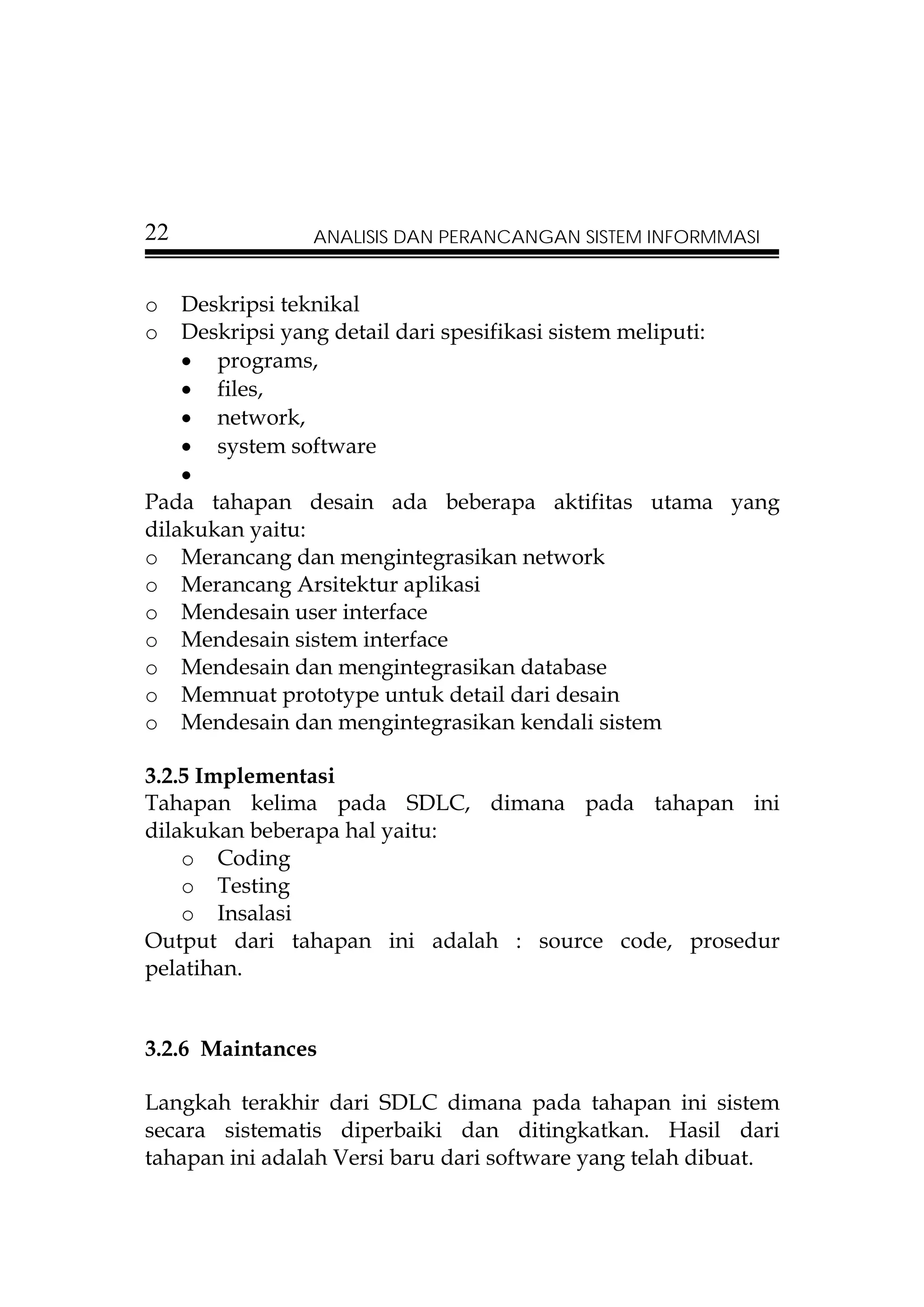 22              ANALISIS DAN PERANCANGAN SISTEM INFORMMASI


o   Deskripsi teknikal
o   Deskripsi yang detail dari spesifikasi sistem meliputi:
    • programs,
    • files,
    • network,
    • system software
    •
Pada tahapan desain ada beberapa aktifitas utama yang
dilakukan yaitu:
o Merancang dan mengintegrasikan network
o Merancang Arsitektur aplikasi
o Mendesain user interface
o Mendesain sistem interface
o Mendesain dan mengintegrasikan database
o Memnuat prototype untuk detail dari desain
o Mendesain dan mengintegrasikan kendali sistem

3.2.5 Implementasi
Tahapan kelima pada SDLC, dimana pada tahapan ini
dilakukan beberapa hal yaitu:
    o Coding
    o Testing
    o Insalasi
Output dari tahapan ini adalah : source code, prosedur
pelatihan.


3.2.6 Maintances

Langkah terakhir dari SDLC dimana pada tahapan ini sistem
secara sistematis diperbaiki dan ditingkatkan. Hasil dari
tahapan ini adalah Versi baru dari software yang telah dibuat.
 