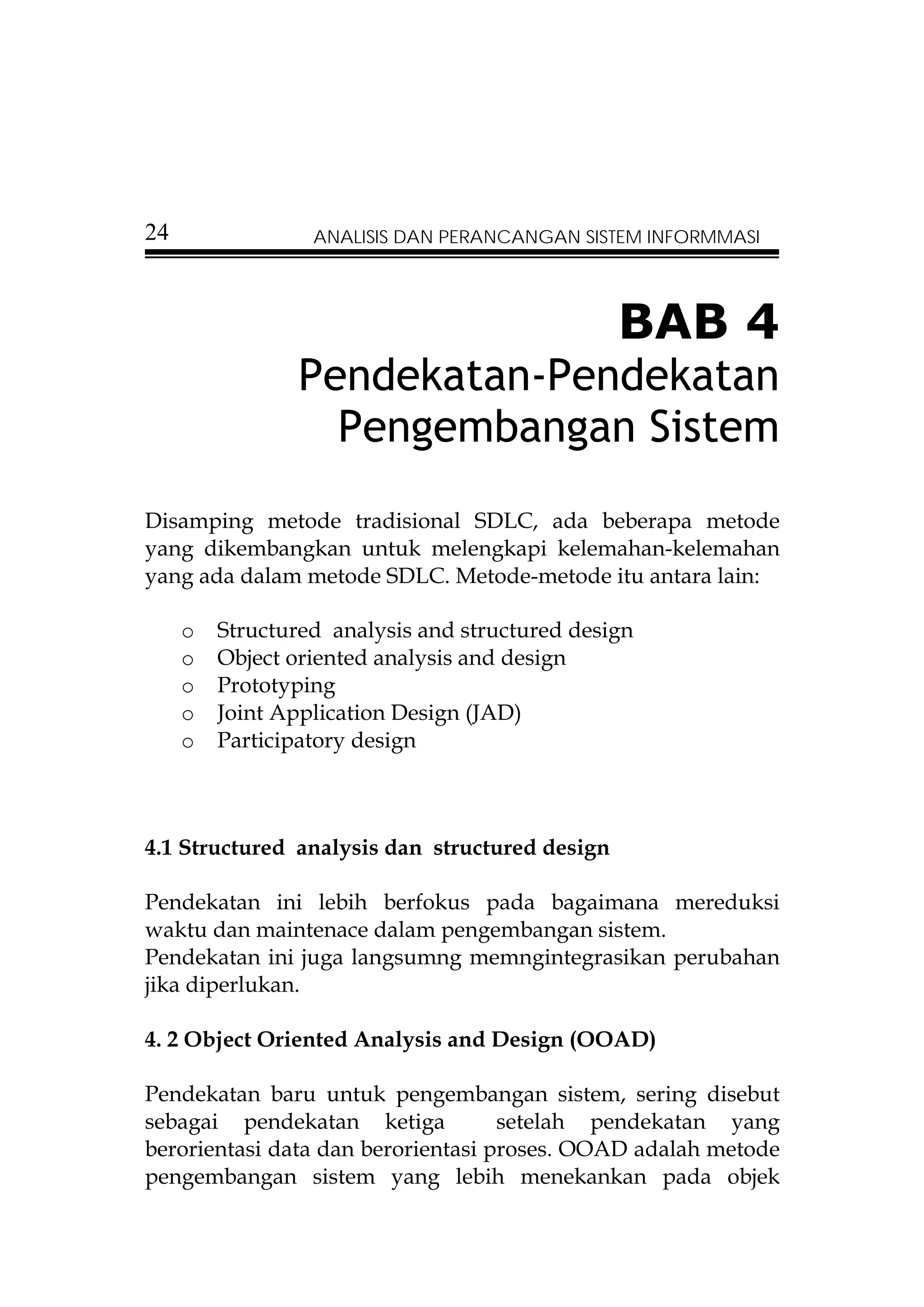 24                ANALISIS DAN PERANCANGAN SISTEM INFORMMASI




                                                BAB 4
                Pendekatan-Pendekatan
                  Pengembangan Sistem
Disamping metode tradisional SDLC, ada beberapa metode
yang dikembangkan untuk melengkapi kelemahan-kelemahan
yang ada dalam metode SDLC. Metode-metode itu antara lain:

     o   Structured analysis and structured design
     o   Object oriented analysis and design
     o   Prototyping
     o   Joint Application Design (JAD)
     o   Participatory design



4.1 Structured analysis dan structured design

Pendekatan ini lebih berfokus pada bagaimana mereduksi
waktu dan maintenace dalam pengembangan sistem.
Pendekatan ini juga langsumng memngintegrasikan perubahan
jika diperlukan.

4. 2 Object Oriented Analysis and Design (OOAD)

Pendekatan baru untuk pengembangan sistem, sering disebut
sebagai pendekatan ketiga           setelah pendekatan yang
berorientasi data dan berorientasi proses. OOAD adalah metode
pengembangan sistem yang lebih menekankan pada objek
 