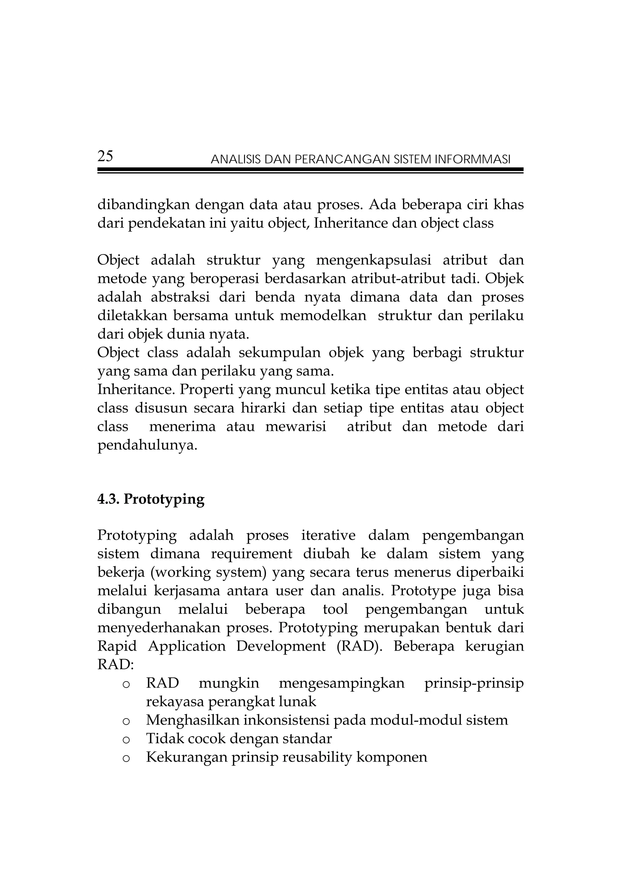 25                 ANALISIS DAN PERANCANGAN SISTEM INFORMMASI


dibandingkan dengan data atau proses. Ada beberapa ciri khas
dari pendekatan ini yaitu object, Inheritance dan object class

Object adalah struktur yang mengenkapsulasi atribut dan
metode yang beroperasi berdasarkan atribut-atribut tadi. Objek
adalah abstraksi dari benda nyata dimana data dan proses
diletakkan bersama untuk memodelkan struktur dan perilaku
dari objek dunia nyata.
Object class adalah sekumpulan objek yang berbagi struktur
yang sama dan perilaku yang sama.
Inheritance. Properti yang muncul ketika tipe entitas atau object
class disusun secara hirarki dan setiap tipe entitas atau object
class menerima atau mewarisi atribut dan metode dari
pendahulunya.


4.3. Prototyping

Prototyping adalah proses iterative dalam pengembangan
sistem dimana requirement diubah ke dalam sistem yang
bekerja (working system) yang secara terus menerus diperbaiki
melalui kerjasama antara user dan analis. Prototype juga bisa
dibangun melalui beberapa tool pengembangan untuk
menyederhanakan proses. Prototyping merupakan bentuk dari
Rapid Application Development (RAD). Beberapa kerugian
RAD:
    o RAD mungkin mengesampingkan prinsip-prinsip
       rekayasa perangkat lunak
    o Menghasilkan inkonsistensi pada modul-modul sistem
    o Tidak cocok dengan standar
    o Kekurangan prinsip reusability komponen
 