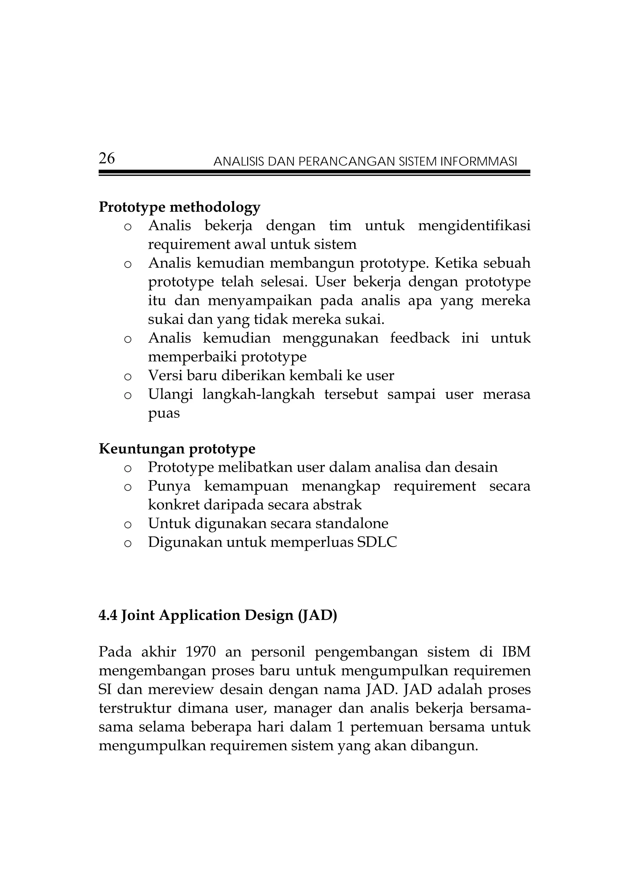 26              ANALISIS DAN PERANCANGAN SISTEM INFORMMASI


Prototype methodology
   o Analis bekerja dengan tim untuk mengidentifikasi
       requirement awal untuk sistem
   o Analis kemudian membangun prototype. Ketika sebuah
       prototype telah selesai. User bekerja dengan prototype
       itu dan menyampaikan pada analis apa yang mereka
       sukai dan yang tidak mereka sukai.
   o Analis kemudian menggunakan feedback ini untuk
       memperbaiki prototype
   o Versi baru diberikan kembali ke user
   o Ulangi langkah-langkah tersebut sampai user merasa
       puas

Keuntungan prototype
   o Prototype melibatkan user dalam analisa dan desain
   o Punya kemampuan menangkap requirement secara
      konkret daripada secara abstrak
   o Untuk digunakan secara standalone
   o Digunakan untuk memperluas SDLC



4.4 Joint Application Design (JAD)

Pada akhir 1970 an personil pengembangan sistem di IBM
mengembangan proses baru untuk mengumpulkan requiremen
SI dan mereview desain dengan nama JAD. JAD adalah proses
terstruktur dimana user, manager dan analis bekerja bersama-
sama selama beberapa hari dalam 1 pertemuan bersama untuk
mengumpulkan requiremen sistem yang akan dibangun.
 
