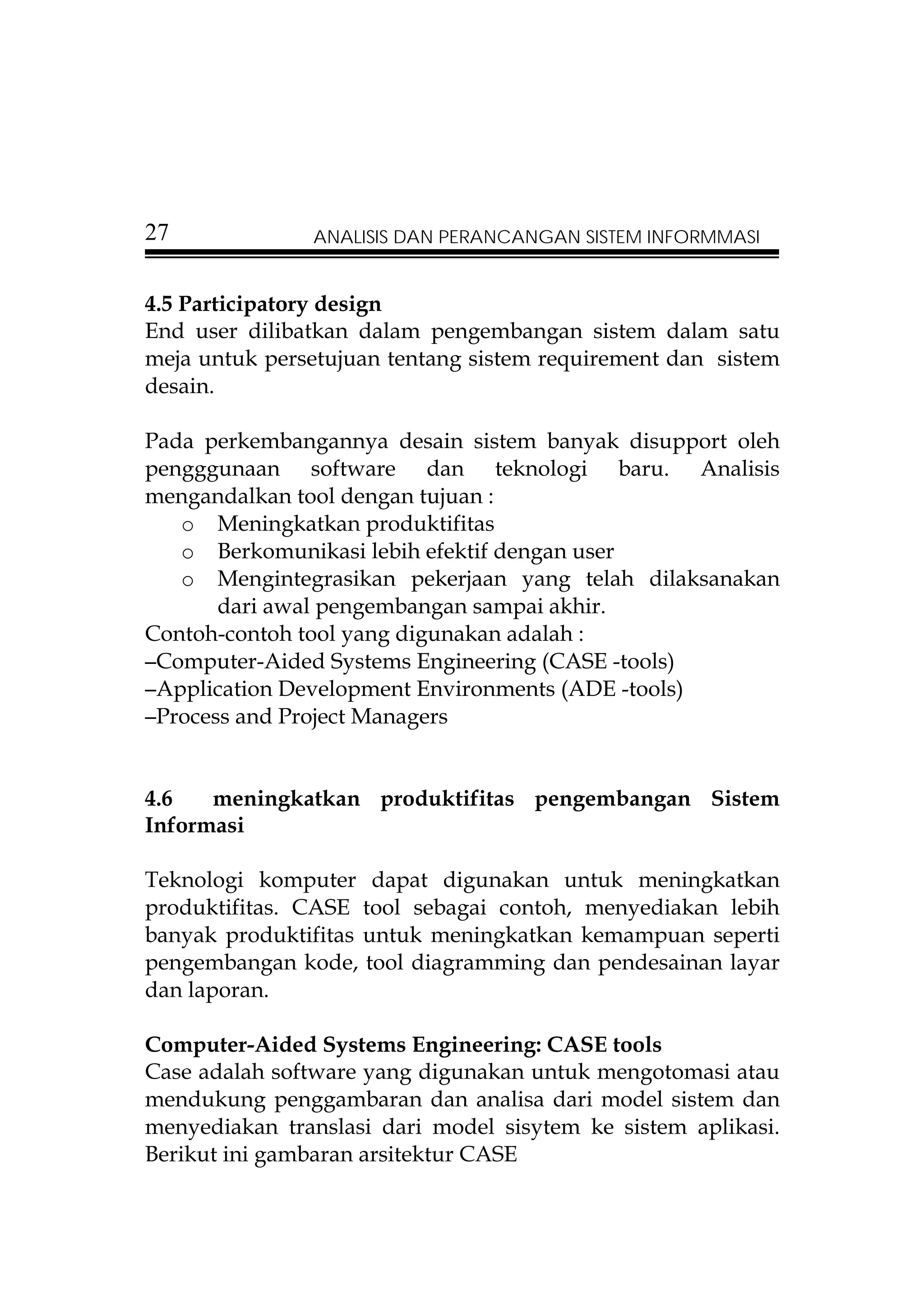 27             ANALISIS DAN PERANCANGAN SISTEM INFORMMASI


4.5 Participatory design
End user dilibatkan dalam pengembangan sistem dalam satu
meja untuk persetujuan tentang sistem requirement dan sistem
desain.

Pada perkembangannya desain sistem banyak disupport oleh
pengggunaan software dan teknologi baru. Analisis
mengandalkan tool dengan tujuan :
   o Meningkatkan produktifitas
   o Berkomunikasi lebih efektif dengan user
   o Mengintegrasikan pekerjaan yang telah dilaksanakan
       dari awal pengembangan sampai akhir.
Contoh-contoh tool yang digunakan adalah :
–Computer-Aided Systems Engineering (CASE -tools)
–Application Development Environments (ADE -tools)
–Process and Project Managers



4.6   meningkatkan produktifitas pengembangan Sistem
Informasi

Teknologi komputer dapat digunakan untuk meningkatkan
produktifitas. CASE tool sebagai contoh, menyediakan lebih
banyak produktifitas untuk meningkatkan kemampuan seperti
pengembangan kode, tool diagramming dan pendesainan layar
dan laporan.

Computer-Aided Systems Engineering: CASE tools
Case adalah software yang digunakan untuk mengotomasi atau
mendukung penggambaran dan analisa dari model sistem dan
menyediakan translasi dari model sisytem ke sistem aplikasi.
Berikut ini gambaran arsitektur CASE
 