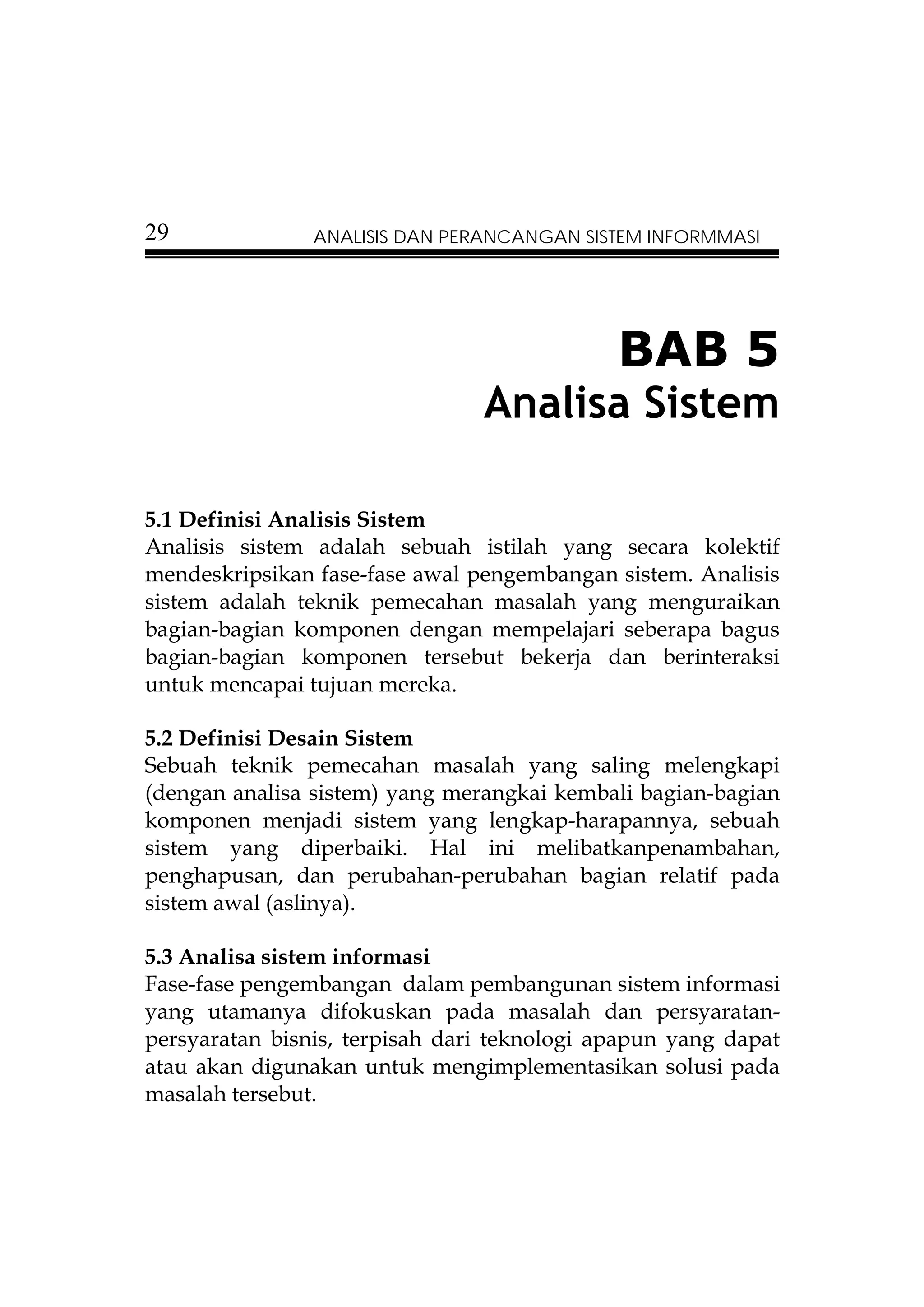 29              ANALISIS DAN PERANCANGAN SISTEM INFORMMASI




                                             BAB 5
                                Analisa Sistem

5.1 Definisi Analisis Sistem
Analisis sistem adalah sebuah istilah yang secara kolektif
mendeskripsikan fase-fase awal pengembangan sistem. Analisis
sistem adalah teknik pemecahan masalah yang menguraikan
bagian-bagian komponen dengan mempelajari seberapa bagus
bagian-bagian komponen tersebut bekerja dan berinteraksi
untuk mencapai tujuan mereka.

5.2 Definisi Desain Sistem
Sebuah teknik pemecahan masalah yang saling melengkapi
(dengan analisa sistem) yang merangkai kembali bagian-bagian
komponen menjadi sistem yang lengkap-harapannya, sebuah
sistem yang diperbaiki. Hal ini melibatkanpenambahan,
penghapusan, dan perubahan-perubahan bagian relatif pada
sistem awal (aslinya).

5.3 Analisa sistem informasi
Fase-fase pengembangan dalam pembangunan sistem informasi
yang utamanya difokuskan pada masalah dan persyaratan-
persyaratan bisnis, terpisah dari teknologi apapun yang dapat
atau akan digunakan untuk mengimplementasikan solusi pada
masalah tersebut.
 