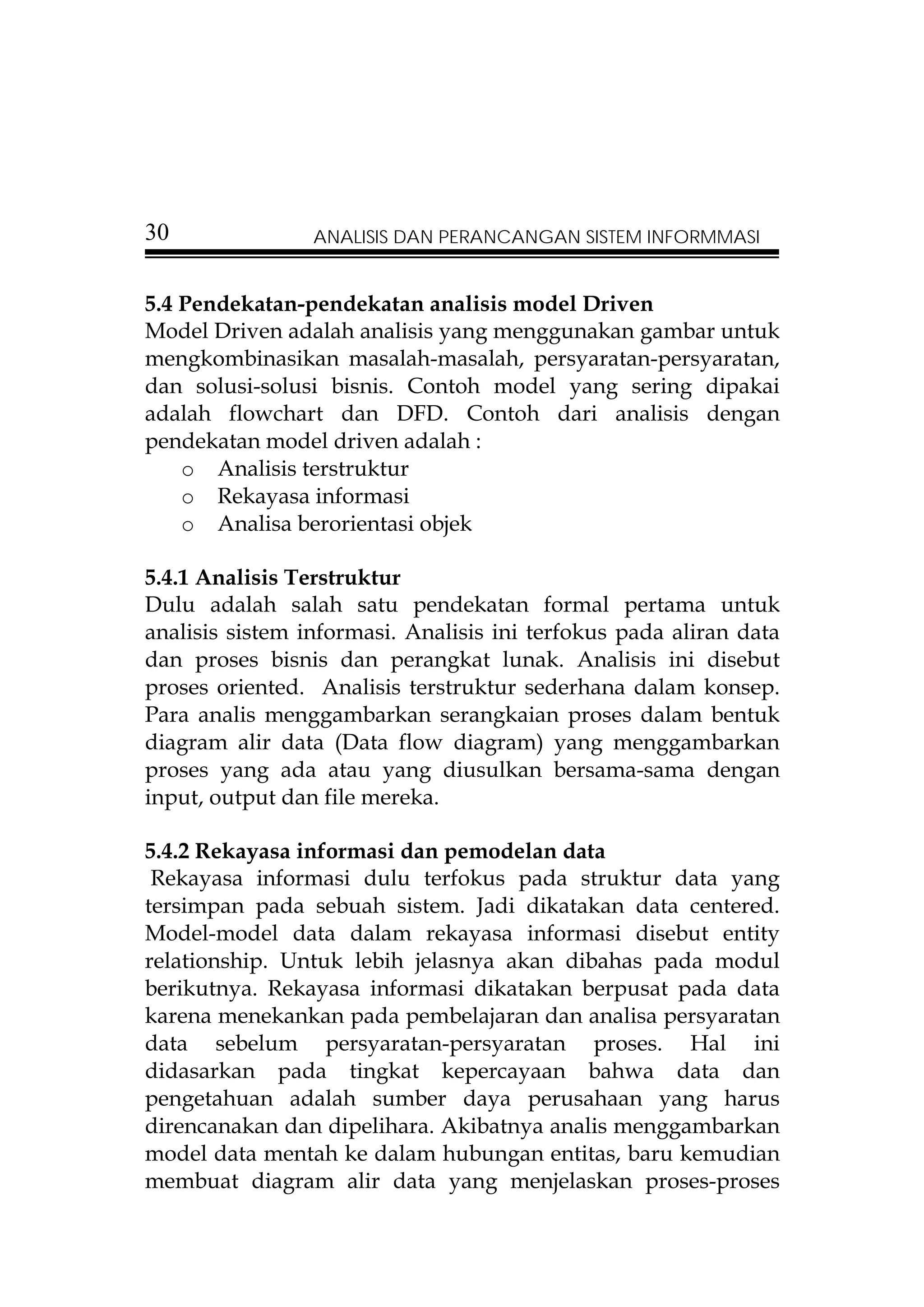 30               ANALISIS DAN PERANCANGAN SISTEM INFORMMASI


5.4 Pendekatan-pendekatan analisis model Driven
Model Driven adalah analisis yang menggunakan gambar untuk
mengkombinasikan masalah-masalah, persyaratan-persyaratan,
dan solusi-solusi bisnis. Contoh model yang sering dipakai
adalah flowchart dan DFD. Contoh dari analisis dengan
pendekatan model driven adalah :
    o Analisis terstruktur
    o Rekayasa informasi
    o Analisa berorientasi objek

5.4.1 Analisis Terstruktur
Dulu adalah salah satu pendekatan formal pertama untuk
analisis sistem informasi. Analisis ini terfokus pada aliran data
dan proses bisnis dan perangkat lunak. Analisis ini disebut
proses oriented. Analisis terstruktur sederhana dalam konsep.
Para analis menggambarkan serangkaian proses dalam bentuk
diagram alir data (Data flow diagram) yang menggambarkan
proses yang ada atau yang diusulkan bersama-sama dengan
input, output dan file mereka.

5.4.2 Rekayasa informasi dan pemodelan data
 Rekayasa informasi dulu terfokus pada struktur data yang
tersimpan pada sebuah sistem. Jadi dikatakan data centered.
Model-model data dalam rekayasa informasi disebut entity
relationship. Untuk lebih jelasnya akan dibahas pada modul
berikutnya. Rekayasa informasi dikatakan berpusat pada data
karena menekankan pada pembelajaran dan analisa persyaratan
data sebelum persyaratan-persyaratan proses. Hal ini
didasarkan pada tingkat kepercayaan bahwa data dan
pengetahuan adalah sumber daya perusahaan yang harus
direncanakan dan dipelihara. Akibatnya analis menggambarkan
model data mentah ke dalam hubungan entitas, baru kemudian
membuat diagram alir data yang menjelaskan proses-proses
 