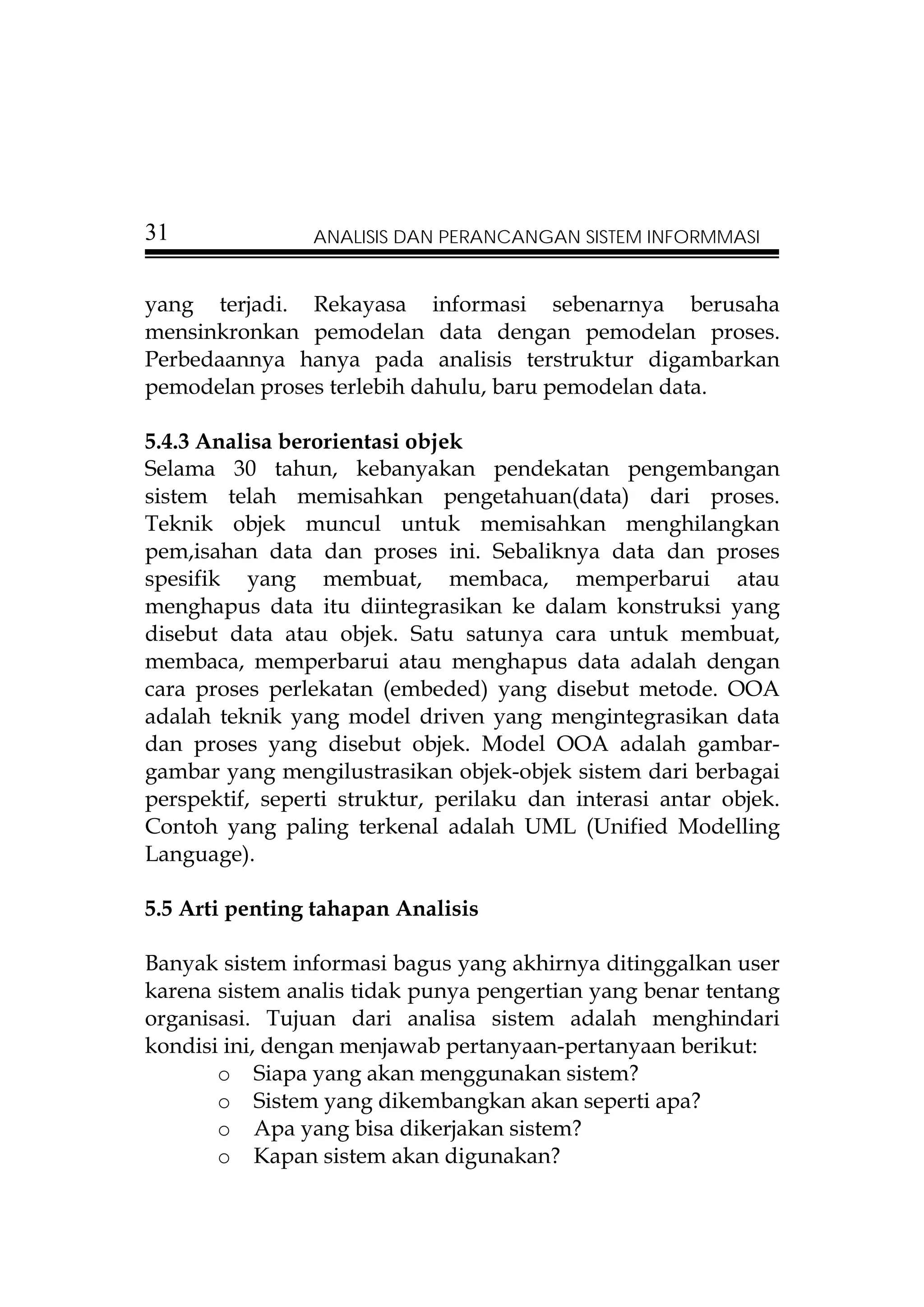 31              ANALISIS DAN PERANCANGAN SISTEM INFORMMASI


yang terjadi. Rekayasa informasi sebenarnya berusaha
mensinkronkan pemodelan data dengan pemodelan proses.
Perbedaannya hanya pada analisis terstruktur digambarkan
pemodelan proses terlebih dahulu, baru pemodelan data.

5.4.3 Analisa berorientasi objek
Selama 30 tahun, kebanyakan pendekatan pengembangan
sistem telah memisahkan pengetahuan(data) dari proses.
Teknik objek muncul untuk memisahkan menghilangkan
pem,isahan data dan proses ini. Sebaliknya data dan proses
spesifik yang membuat, membaca, memperbarui atau
menghapus data itu diintegrasikan ke dalam konstruksi yang
disebut data atau objek. Satu satunya cara untuk membuat,
membaca, memperbarui atau menghapus data adalah dengan
cara proses perlekatan (embeded) yang disebut metode. OOA
adalah teknik yang model driven yang mengintegrasikan data
dan proses yang disebut objek. Model OOA adalah gambar-
gambar yang mengilustrasikan objek-objek sistem dari berbagai
perspektif, seperti struktur, perilaku dan interasi antar objek.
Contoh yang paling terkenal adalah UML (Unified Modelling
Language).

5.5 Arti penting tahapan Analisis

Banyak sistem informasi bagus yang akhirnya ditinggalkan user
karena sistem analis tidak punya pengertian yang benar tentang
organisasi. Tujuan dari analisa sistem adalah menghindari
kondisi ini, dengan menjawab pertanyaan-pertanyaan berikut:
       o Siapa yang akan menggunakan sistem?
       o Sistem yang dikembangkan akan seperti apa?
       o Apa yang bisa dikerjakan sistem?
       o Kapan sistem akan digunakan?
 