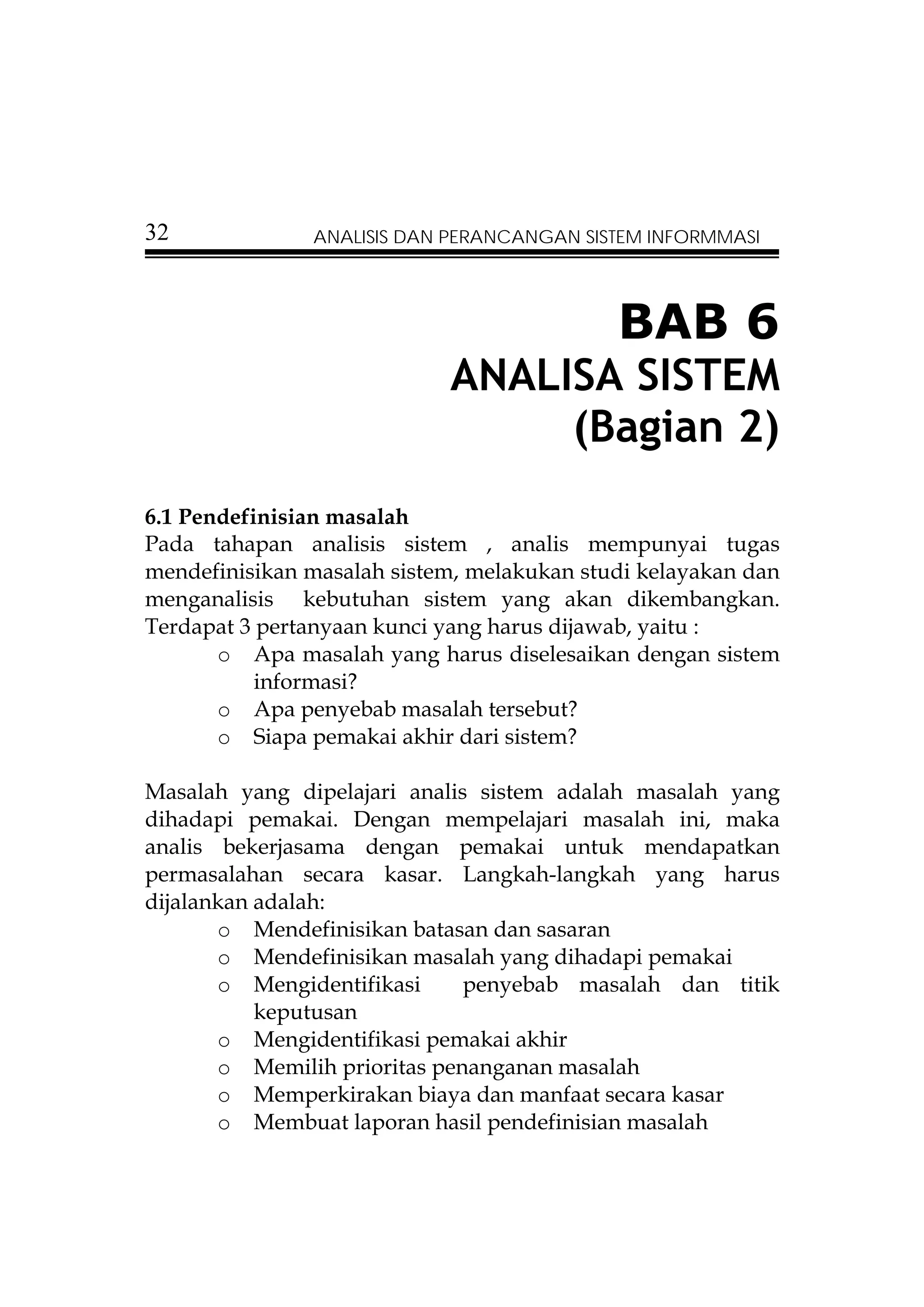 32             ANALISIS DAN PERANCANGAN SISTEM INFORMMASI




                                            BAB 6
                            ANALISA SISTEM
                                 (Bagian 2)
6.1 Pendefinisian masalah
Pada tahapan analisis sistem , analis mempunyai tugas
mendefinisikan masalah sistem, melakukan studi kelayakan dan
menganalisis kebutuhan sistem yang akan dikembangkan.
Terdapat 3 pertanyaan kunci yang harus dijawab, yaitu :
       o Apa masalah yang harus diselesaikan dengan sistem
           informasi?
       o Apa penyebab masalah tersebut?
       o Siapa pemakai akhir dari sistem?

Masalah yang dipelajari analis sistem adalah masalah yang
dihadapi pemakai. Dengan mempelajari masalah ini, maka
analis bekerjasama dengan pemakai untuk mendapatkan
permasalahan secara kasar. Langkah-langkah yang harus
dijalankan adalah:
       o Mendefinisikan batasan dan sasaran
       o Mendefinisikan masalah yang dihadapi pemakai
       o Mengidentifikasi     penyebab masalah dan titik
           keputusan
       o Mengidentifikasi pemakai akhir
       o Memilih prioritas penanganan masalah
       o Memperkirakan biaya dan manfaat secara kasar
       o Membuat laporan hasil pendefinisian masalah
 