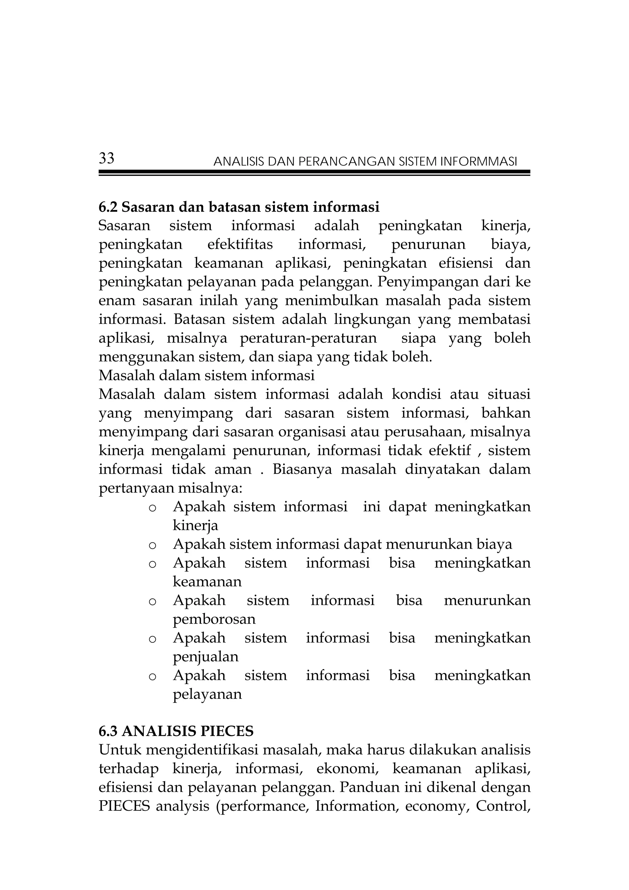 33              ANALISIS DAN PERANCANGAN SISTEM INFORMMASI


6.2 Sasaran dan batasan sistem informasi
Sasaran sistem informasi adalah peningkatan kinerja,
peningkatan     efektifitas  informasi,  penurunan     biaya,
peningkatan keamanan aplikasi, peningkatan efisiensi dan
peningkatan pelayanan pada pelanggan. Penyimpangan dari ke
enam sasaran inilah yang menimbulkan masalah pada sistem
informasi. Batasan sistem adalah lingkungan yang membatasi
aplikasi, misalnya peraturan-peraturan    siapa yang boleh
menggunakan sistem, dan siapa yang tidak boleh.
Masalah dalam sistem informasi
Masalah dalam sistem informasi adalah kondisi atau situasi
yang menyimpang dari sasaran sistem informasi, bahkan
menyimpang dari sasaran organisasi atau perusahaan, misalnya
kinerja mengalami penurunan, informasi tidak efektif , sistem
informasi tidak aman . Biasanya masalah dinyatakan dalam
pertanyaan misalnya:
        o Apakah sistem informasi ini dapat meningkatkan
           kinerja
        o Apakah sistem informasi dapat menurunkan biaya
        o Apakah sistem informasi bisa meningkatkan
           keamanan
        o Apakah sistem informasi bisa menurunkan
           pemborosan
        o Apakah sistem informasi bisa meningkatkan
           penjualan
        o Apakah sistem informasi bisa meningkatkan
           pelayanan

6.3 ANALISIS PIECES
Untuk mengidentifikasi masalah, maka harus dilakukan analisis
terhadap kinerja, informasi, ekonomi, keamanan aplikasi,
efisiensi dan pelayanan pelanggan. Panduan ini dikenal dengan
PIECES analysis (performance, Information, economy, Control,
 