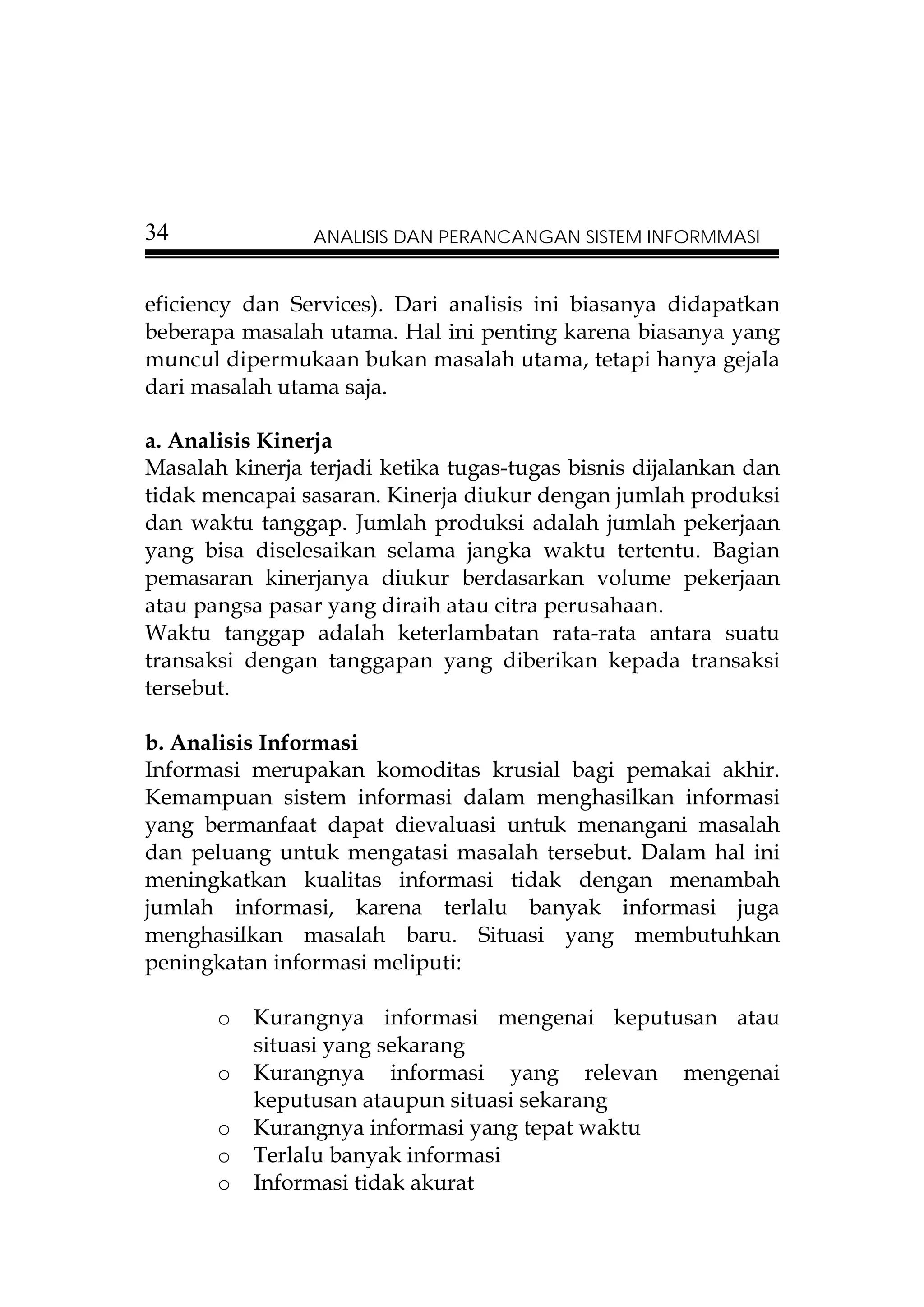 34              ANALISIS DAN PERANCANGAN SISTEM INFORMMASI


eficiency dan Services). Dari analisis ini biasanya didapatkan
beberapa masalah utama. Hal ini penting karena biasanya yang
muncul dipermukaan bukan masalah utama, tetapi hanya gejala
dari masalah utama saja.

a. Analisis Kinerja
Masalah kinerja terjadi ketika tugas-tugas bisnis dijalankan dan
tidak mencapai sasaran. Kinerja diukur dengan jumlah produksi
dan waktu tanggap. Jumlah produksi adalah jumlah pekerjaan
yang bisa diselesaikan selama jangka waktu tertentu. Bagian
pemasaran kinerjanya diukur berdasarkan volume pekerjaan
atau pangsa pasar yang diraih atau citra perusahaan.
Waktu tanggap adalah keterlambatan rata-rata antara suatu
transaksi dengan tanggapan yang diberikan kepada transaksi
tersebut.

b. Analisis Informasi
Informasi merupakan komoditas krusial bagi pemakai akhir.
Kemampuan sistem informasi dalam menghasilkan informasi
yang bermanfaat dapat dievaluasi untuk menangani masalah
dan peluang untuk mengatasi masalah tersebut. Dalam hal ini
meningkatkan kualitas informasi tidak dengan menambah
jumlah informasi, karena terlalu banyak informasi juga
menghasilkan masalah baru. Situasi yang membutuhkan
peningkatan informasi meliputi:

       o   Kurangnya informasi mengenai keputusan atau
           situasi yang sekarang
       o   Kurangnya informasi yang relevan mengenai
           keputusan ataupun situasi sekarang
       o   Kurangnya informasi yang tepat waktu
       o   Terlalu banyak informasi
       o   Informasi tidak akurat
 