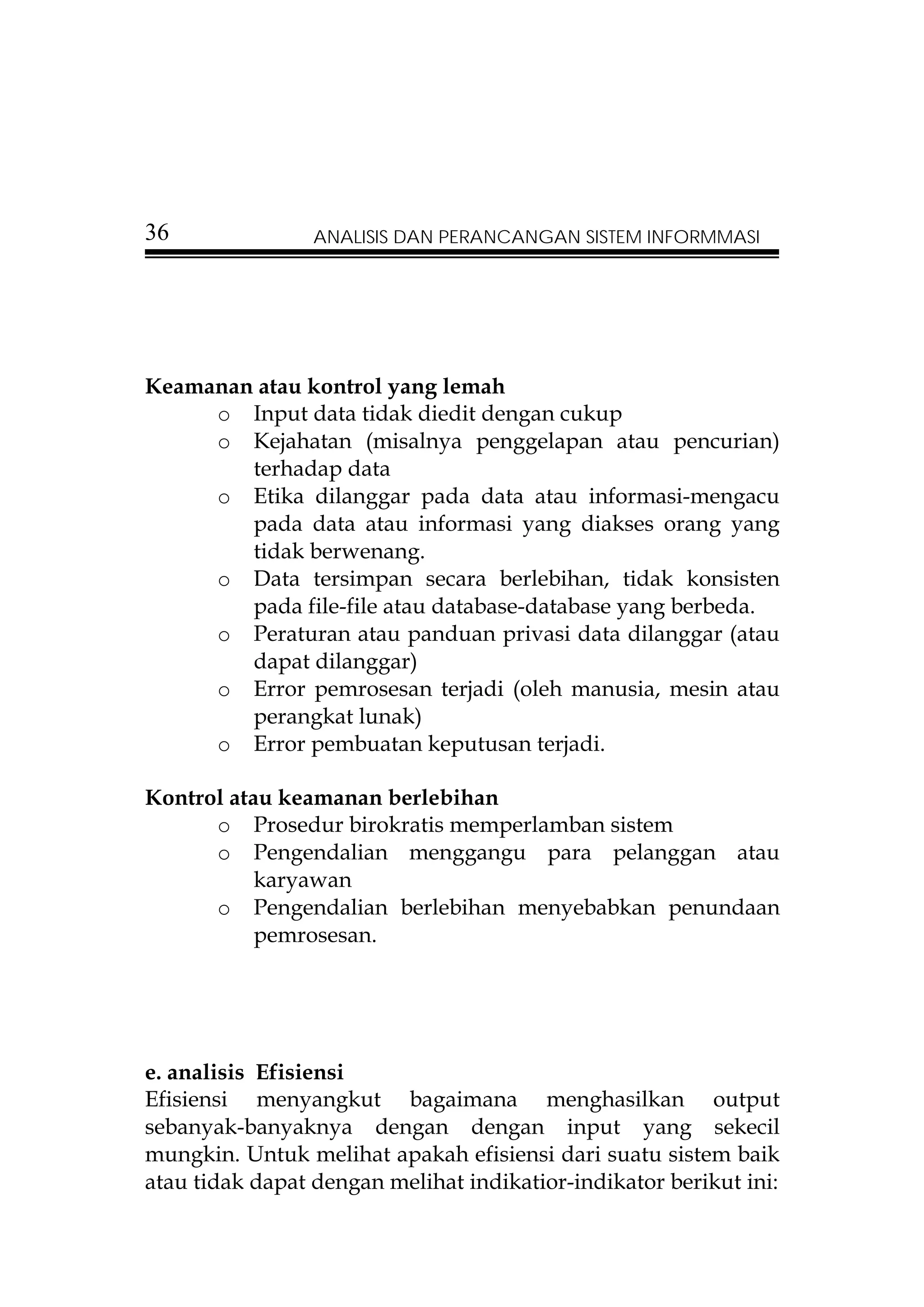 36               ANALISIS DAN PERANCANGAN SISTEM INFORMMASI




Keamanan atau kontrol yang lemah
     o Input data tidak diedit dengan cukup
     o Kejahatan (misalnya penggelapan atau pencurian)
        terhadap data
     o Etika dilanggar pada data atau informasi-mengacu
        pada data atau informasi yang diakses orang yang
        tidak berwenang.
     o Data tersimpan secara berlebihan, tidak konsisten
        pada file-file atau database-database yang berbeda.
     o Peraturan atau panduan privasi data dilanggar (atau
        dapat dilanggar)
     o Error pemrosesan terjadi (oleh manusia, mesin atau
        perangkat lunak)
     o Error pembuatan keputusan terjadi.

Kontrol atau keamanan berlebihan
      o Prosedur birokratis memperlamban sistem
      o Pengendalian menggangu para pelanggan atau
           karyawan
      o Pengendalian berlebihan menyebabkan penundaan
           pemrosesan.




e. analisis Efisiensi
Efisiensi menyangkut bagaimana menghasilkan output
sebanyak-banyaknya dengan dengan input yang sekecil
mungkin. Untuk melihat apakah efisiensi dari suatu sistem baik
atau tidak dapat dengan melihat indikatior-indikator berikut ini:
 